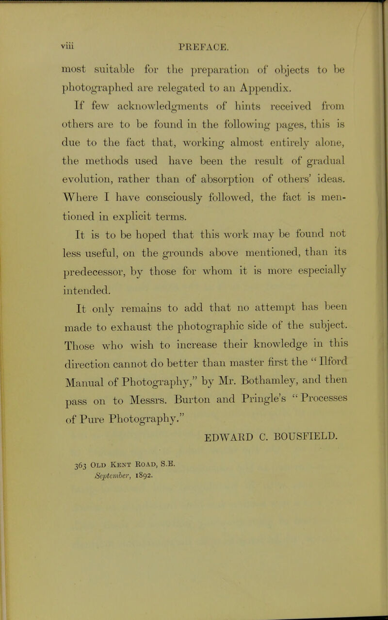 vlii PREFACE. most suitable for the preparation of objects to be photographed are relegated to an Appendix. If few acknowledgments of hints received from others are to be found in the following pages, this is due to the fact that, working almost entirely alone, the methods used have been the result of gradual evolution, rather than of absorption of others' ideas. Where I have consciously followed, the fact is men- tioned in explicit terms. It is to be hoped that this work may be found not less useful, on the grounds above mentioned, than its predecessor, by those for whom it is more especially intended. It only remains to add that no attempt has been made to exhaust the photographic side of the subject. Those who wish to increase their knowledge in this direction cannot do better than master first the  Ilford Manual of Photography, by Mr. Bothamley, and then pass on to Messrs. Burton and Pringle's Processes of Pure Photography. EDWARD C. BOUSriELD. 363 Old Kent Koad, S.E, Seiitcmber, 1892.
