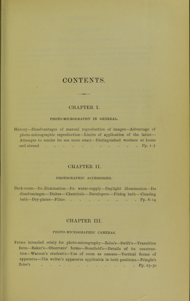 CONTENTS. CHAPTER I. PHOTO-MICROGRAPHY IN GENERAL. History—Disadvantages of manual reproduction of images—Advantage of photo-micrographic reproduction—Limits of application of the latter— Attempts to render its use more exact—Distinguished workers at home and abroad Pp. 1-7 CHAPTEE II. PHOTOGRAPHIC ACCESSORIES. Dark-room—Its illumination—Its water-supply—Daylight illumination—Its . disadvantages—Dishes—Chemicals—Developers—Fixing bath—Clearing bath—Dry-plates—Films Pp. 8-14 CHAPTER III. PHOTO-MICROGRAPHIC CAMERAS. Forms intended solely for photo-micrography—Zeiss's—Swift's—Transition form—Baker's—Observers' forms—Bousfield's—Details of its construc- tion—Watson's student's—Use of room as camera—Vertical forms of apparatus—The writer's apparatus applicable in both positions—Pringle's Zeiss's Pp_ i5_3o