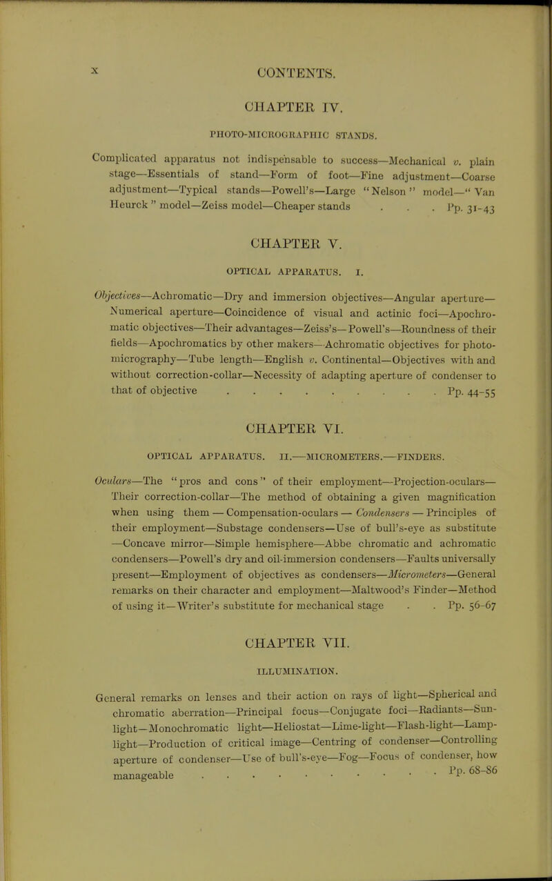 CHAPTER IV. PHOTO-MICROGRAPHIC STANDS. Complicated apparatus not indispensable to success—Mechanical v. plain stage—Essentials of stand—Form of foot—Fine adjustment—Coarse adjustment—Typical stands—Powell's—Large Nelson model— Van Heurck  model—Zeiss model—Cheaper stands . . . J'p. 31-43 CHAPTER V. OPTICAL APPARATUS. I. Objectiven—Achromatic—Dry and immersion objectives—Angular aperture— Numerical aperture—Coincidence of visual and actinic foci—Apochro- matic objectives—Their advantages—Zeiss's—Powell's—Roundness of their fields—Apochromatics by other makers—Achromatic objectives for photo- micrography—Tube length—English v. Continental—Objectives with and without correction-collar—Necessity of adapting aperture of condenser to that of objective Pp. 44-55 CHAPTER VI. OPTICAL APPARATUS. II.—MICROMETERS.—FINDERS. Oculars—The  pros and cons  of their employment—Projection-oculars— Their correction-collar—The method of obtaining a given magnification when using them — Compensation-oculars — Condensers — Principles of their employment—Substage condensers—Use of bull's-eye as substitute —Concave mirror—Simple hemisphere—Abbe chromatic and achromatic condensers—Powell's dry and oil-immersion condensers—Faults universally present—Employment of objectives as condensers—Micrometers—General remarks on their character and employment—Maltwood's Finder—Method of using it—Writer's substitute for mechanical stage . . Pp. 56-67 CHAPTER VII. ILLUMINATION. General remarks on lenses and their action on rays of light—Spherical and chromatic aberration—Principal focus—Conjugate foci—Radiants—Sun- light—Monochromatic light—Heliostat—Lime-light—Flash-light—Lamp- light—Production of critical image—Centring of condenser—Controlling aperture of condenser—Use of bull's-eye—Fog—Focus of condenser, how manageable Pp. 68-86