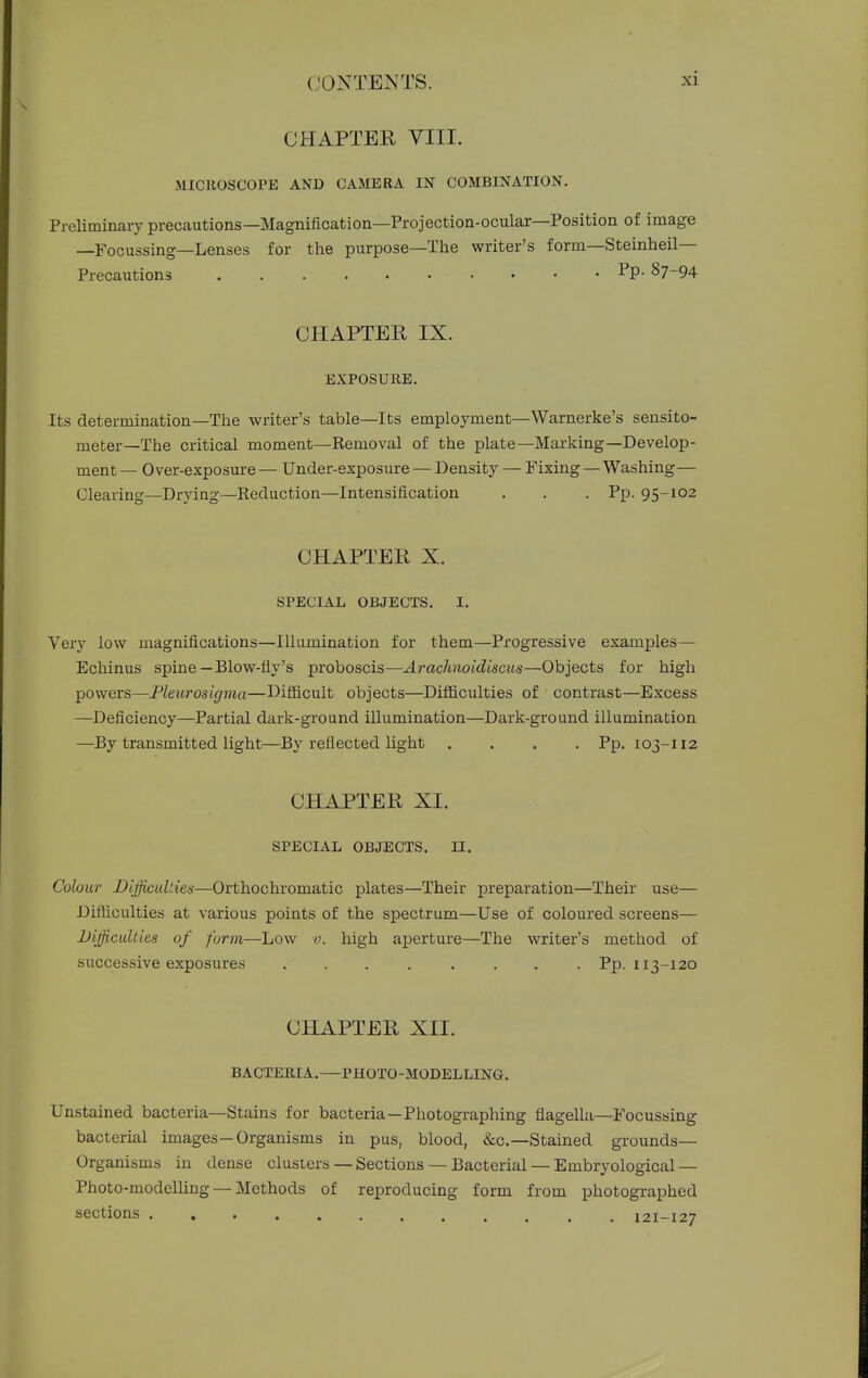 CHAPTER VIII. MICllOSCOPE AND CAMERA IN COMBINATION. Preliminary precautions—Magnification—Projection-ocular—Position of image —Focussing—Lenses for the purpose—The writer's form—Steinheil— Precautions Pp- §7-94 CHAPTER IX. EXPOSUKE. Its determination—The writer's table—Its employment—Warnerke's sensito- meter—The critical moment—Removal of the plate—Marking—Develop- ment— Over-exposure— Under-exposure — Density — Fixing — Washing— Clearing—Drying—Reduction—Intensification . . . Pp. 95-102 CHAPTER X. SPECIAL OBJECTS. I. Very low magnifications—Illumination for them—Progressive examples— Echinus spine —Blow-fly's proboscis—Arachnoidiscus—Objects for high powers—Pleurosigma—Difiicult objects—Difiiculties of contrast—Excess —Deficiency—Partial dark-ground illumination—Dark-ground illumination —By transmitted light—By reflected light .... Pp. 103-112 CHAPTER XI. SPECIAL OBJECTS. II. Colour Difficulties—Orthochromatic plates—Their preparation—Their use— Difiiculties at various points of the spectrum—Use of coloured screens— Difficulties of form—Low v. high aperture—The writer's method of successive exposures ........ Pp. 113-120 CHAPTER XII. BACTERIA.—PHOTO-MODELLING. Unstained bacteria—Stains for bacteria—Photographing flagella—Focussing bacterial images—Organisms in pus, blood, &c.—Stained grounds- Organisms in dense clusters — Sections — Bacterial — Embryological — Photo-modelling — Methods of reproducing form from photographed sections . 121-127