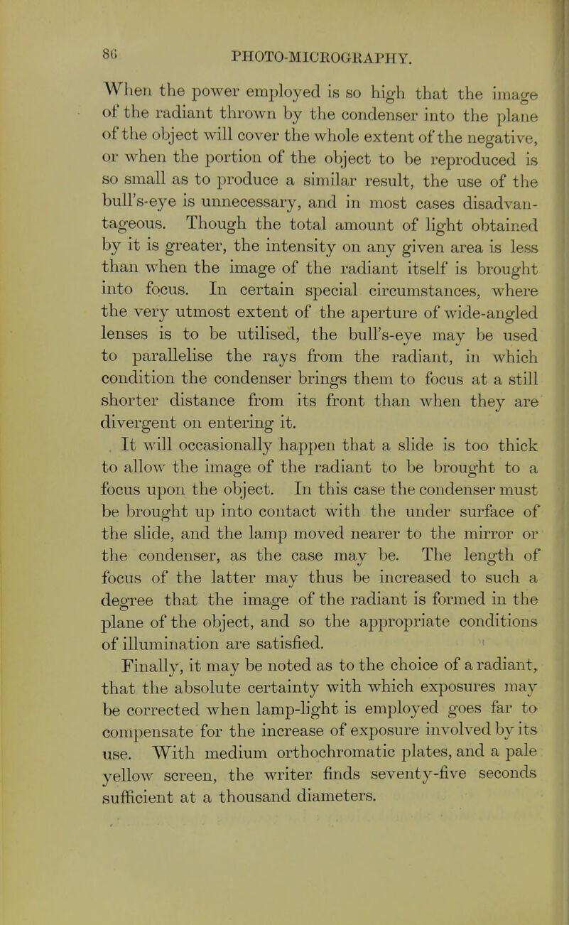 When the power employed is so high that the image of the radiant thrown by the condenser into the plane of the object will cover the whole extent of the negative, or when the portion of the object to be reproduced is so small as to produce a similar result, the use of tlie bull's-eye is unnecessary, and in most cases disadvan- tageous. Though the total amount of light obtained by it is greater, the intensity on any given area is less than when the image of the radiant itself is brought into focus. In certain special circumstances, where the very utmost extent of the aperture of wide-angled lenses is to be utilised, the bull's-eye may be used to parallelise the rays from the radiant, in which condition the condenser brings them to focus at a still shorter distance from its front than when they are divergent on entering it. , It will occasionally happen that a slide is too thick to allow the image of the radiant to be brought to a focus upon the object. In this case the condenser must be brought up into contact with the under surface of the slide, and the lamp moved nearer to the mirror or the condenser, as the case may be. The length of focus of the latter may thus be increased to such a degree that the image of the radiant is formed in the plane of the object, and so the appropriate conditions of illumination are satisfied. ' Finally, it may be noted as to the choice of a radiant, that the absolute certainty with which exposures may be corrected when lamp-light is employed goes far to compensate for the increase of exposure involved by its use. With medium orthochromatic plates, and a pale yellow screen, the writer finds seventy-five seconds sufiicient at a thousand diameters.