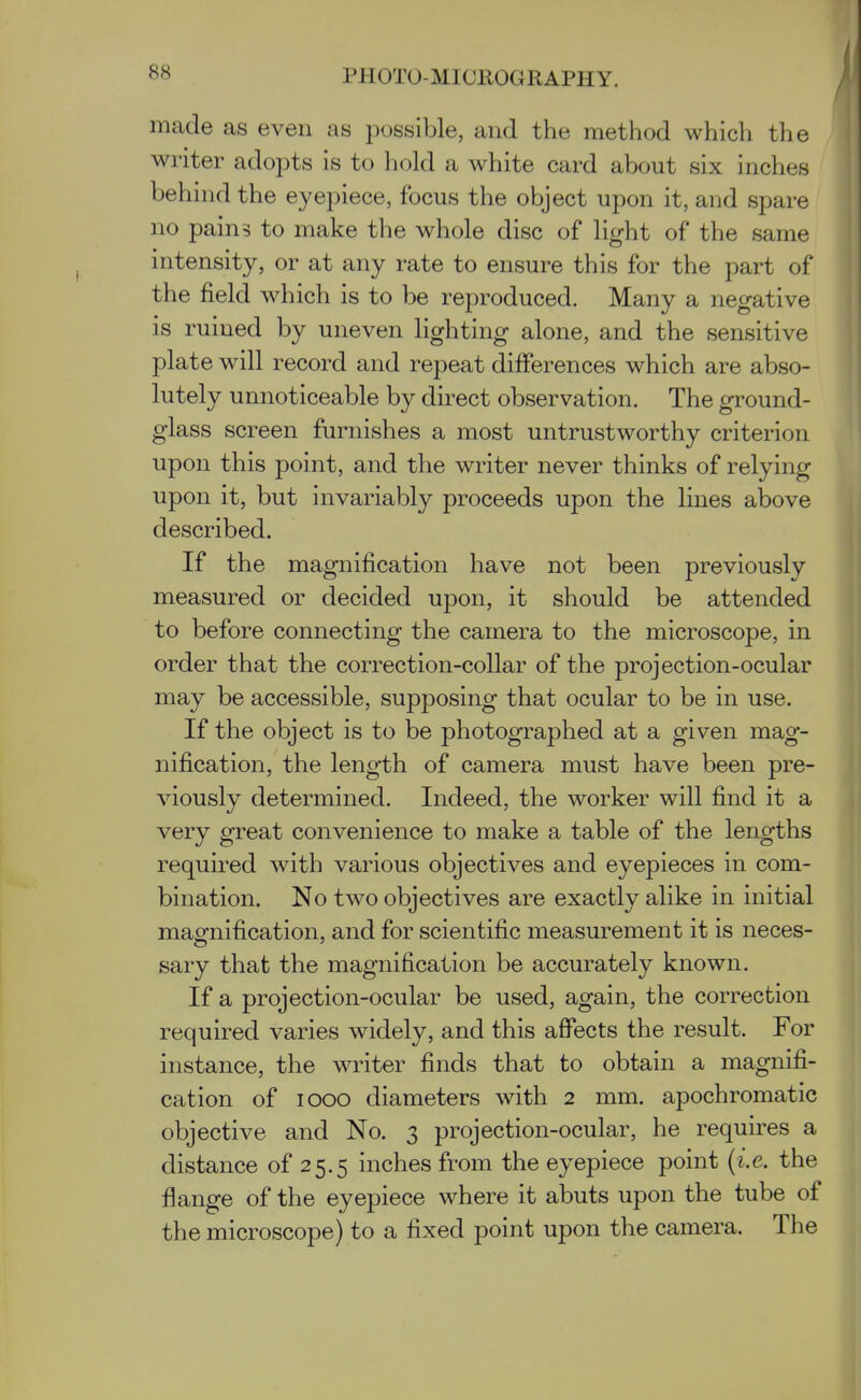 made as even as possible, and the method which the writer adopts is to hold a white card about six inches behind the eyepiece, focus the object upon it, and spare no pain? to make the whole disc of light of the same intensity, or at any rate to ensure this for the part of the field which is to be reproduced. Many a negative is ruined by uneven lighting alone, and the sensitive plate will record and repeat differences which are abso- lutely unnoticeable by direct observation. The ground- glass screen furnishes a most untrustworthy criterion upon this point, and the writer never thinks of relying upon it, but invariably proceeds upon the lines above described. If the magnification have not been previously measured or decided upon, it should be attended to before connecting the camera to the microscope, in order that the correction-collar of the projection-ocular may be accessible, supposing that ocular to be in use. If the object is to be photographed at a given mag- nification, the length of camera must have been pre- viously determined. Indeed, the worker will find it a very great convenience to make a table of the lengths required with various objectives and eyepieces in com- bination. No two objectives are exactly alike in initial maofnification, and for scientific measurement it is neces- sary that the magnification be accurately known. If a projection-ocular be used, again, the correction required varies widely, and this affects the result. For instance, the writer finds that to obtain a magnifi- cation of looo diameters with 2 mm. apochromatic objective and No. 3 projection-ocular, he requires a distance of 25.5 inches from the eyepiece point {i.e. the flange of the eyepiece where it abuts upon the tube of the microscope) to a fixed point upon the camera. The