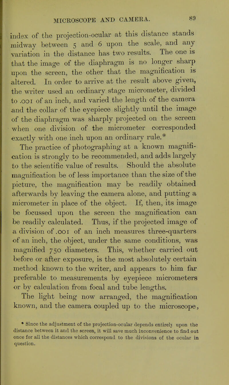 index of the projecfcion-ocular at this distance stands midway between 5 and 6 upon the scale, and any variation in the distance has two results. The one is that the image of the diaphragm is no longer sharp upon the screen, the other that the magnification is altered. In order to arrive at the result above given, the writer used an ordinary stage micrometer, divided to .001 of an inch, and varied the length of the camera and the collar of the eyepiece slightly until the image of the diaphragm was sharply projected on the screen when one division of the micrometer corresponded exactly with one inch upon an ordinary rule.^ The practice of photographing at a known magnifi- cation is strongly to be recommended, and adds largely to the scientific value of results. Should the absolute magnification be of less importance than the size of the picture, the magnification may be readily obtained afterwards by leaving the camera alone, and putting a micrometer in place of the object. If, then, its image be focussed upon the screen the magnification can be readily calculated. Thus, if the projected image of a division of .001 of an inch measures three-quarters of an inch, the object, under the same conditions, was magnified 750 diameters. This, whether carried out before or after exposure, is the most absolutely certain method known to the writer, and appears to him far preferable to measurements by eyepiece micrometers or by calculation from focal and tube lengths. The light being now arranged, the magnification known, and the camera coupled up to the microscope, * Since the adjustment of the projection-ocular depends entirelj upon the distance between it and the screen, it will save much inconvenience to find out once for all the distances which correspond to the divisions of the ocular in question.