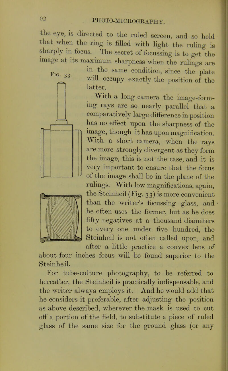 <)9 IS Fig. 33- the eye, is directed to the ruled screen, and so held that when the ring is fiUed with light the ruling . sharply in focus. The secret of focussing is to get th image at its maximum sharpness when the rulings are m the same condition, since the plate will occupy exactly the position of the latter. With a long camera the image-form- ing rays are so nearly parallel that a comparatively large difference in position has no effect upon the sharpness of the image, though it has upon magnification. With a short camera, when the rays are more strongly divergent as they form the image, this is not the case, and it is very important to ensure that the focus of the image shall be in the plane of the rulings. With low magnifications, again, the Steinheil (Fig. 33) is more convenient than the writer's focussing glass, and he often uses the former, but as he does fifty negatives at a thousand diameters to every one under five hundred, the Steinheil is not often called upon, and after a little practice a convex lens of about four inches focus will be found superior to the Steinheil. For tube-culture photography, to be referred to hereafter, the Steinheil is practically indispensable, and the writer always employs it. And he would add that he considers it preferable, after adjusting the position as above described, wherever the mask is used to cut off a portion of the field, to substitute a piece of ruled glass of the same size for the ground glass (or any