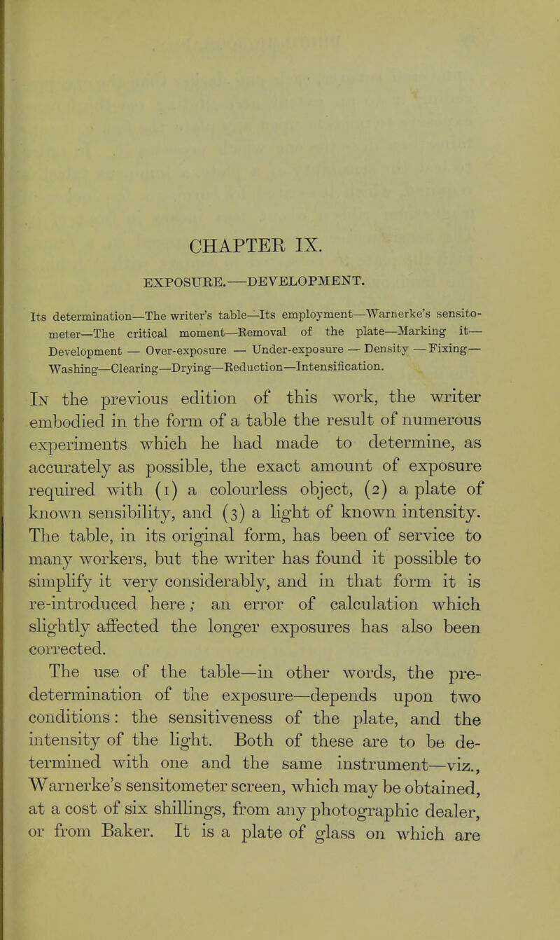 CHAPTER IX. EXPOSURE. DEVELOPMENT. Its determination—The writer's table—Its employment—Warnerke's sensito- meter—The critical moment—Kemoval of the plate—Marking it— Development — Over-exposure — Under-exposure — Density —Fixing— Washing—Clearing—Drying—Keduction—Intensification. In the previous edition of this work, the writer embodied in the form of a table the result of numerous experiments which he had made to determine, as accurately as possible, the exact amount of exposure required with (i) a colourless object, (2) a plate of known sensibility, and (3) a light of known intensity. The table, in its original form, has been of service to many workers, but the writer has found it possible to simplify it very considerably, and in that form it is re-introduced here; an error of calculation which slightly affected the longer exposures has also been corrected. The use of the table—in other words, the pre- determination of the exposure—depends upon two conditions: the sensitiveness of the plate, and the intensity of the light. Both of these are to be de- termined with one and the same instrument—viz., Warnerke's sensitometer screen, which may be obtained, at a cost of six shillings, from any photographic dealer, or from Baker. It is a plate of glass on which are