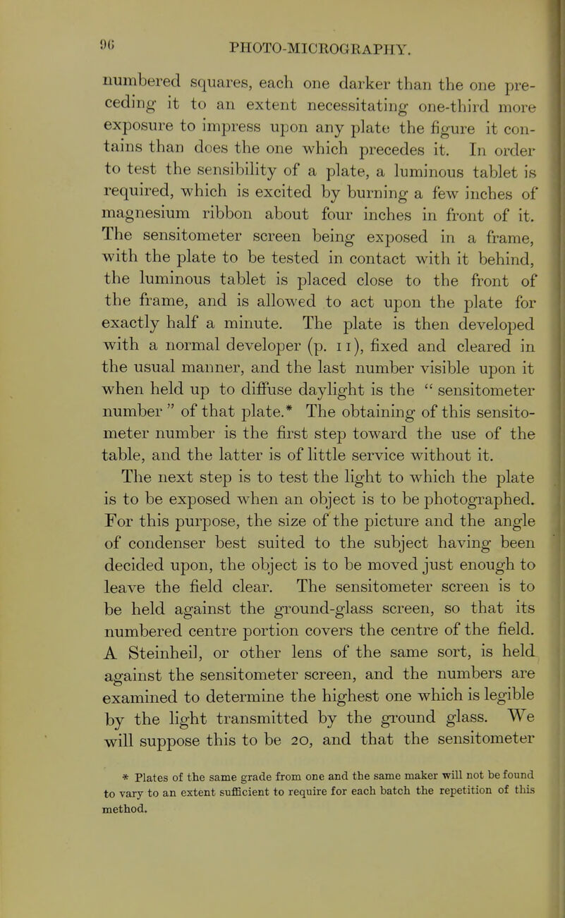 numbered squares, each one darker than the one pre- ceding it to an extent necessitating one-third more exposure to impress upon any plate the figure it con- tains than does the one which precedes it. In order to test the sensibihty of a plate, a luminous tablet is required, which is excited by burning a few inches of magnesium ribbon about four inches in front of it. The sensitometer screen being exposed in a frame, with the plate to be tested in contact with it behind, the luminous tablet is placed close to the front of the frame, and is allowed to act upon the plate for exactly half a minute. The plate is then developed with a normal developer (p. ii), fixed and cleared in the usual manner, and the last number visible upon it when held up to diffuse daylight is the  sensitometer number  of that plate.* The obtaining of this sensito- meter number is the first step toward the use of the table, and the latter is of little service without it. The next step is to test the light to which the plate is to be exposed when an object is to be photographed. For this purpose, the size of the picture and the angle of condenser best suited to the subject having been decided upon, the object is to be moved just enough to leave the field clear. The sensitometer screen is to be held against the ground-glass screen, so that its numbered centre portion covers the centre of the field. A Steinheil, or other lens of the same sort, is held against the sensitometer screen, and the numbers are examined to determine the highest one which is legible by the light transmitted by the gi'ound glass. We will suppose this to be 20, and that the sensitometer * Plates of the same grade from one and the same maker will not be found to vary to an extent sufficient to require for each batch the repetition of this method.