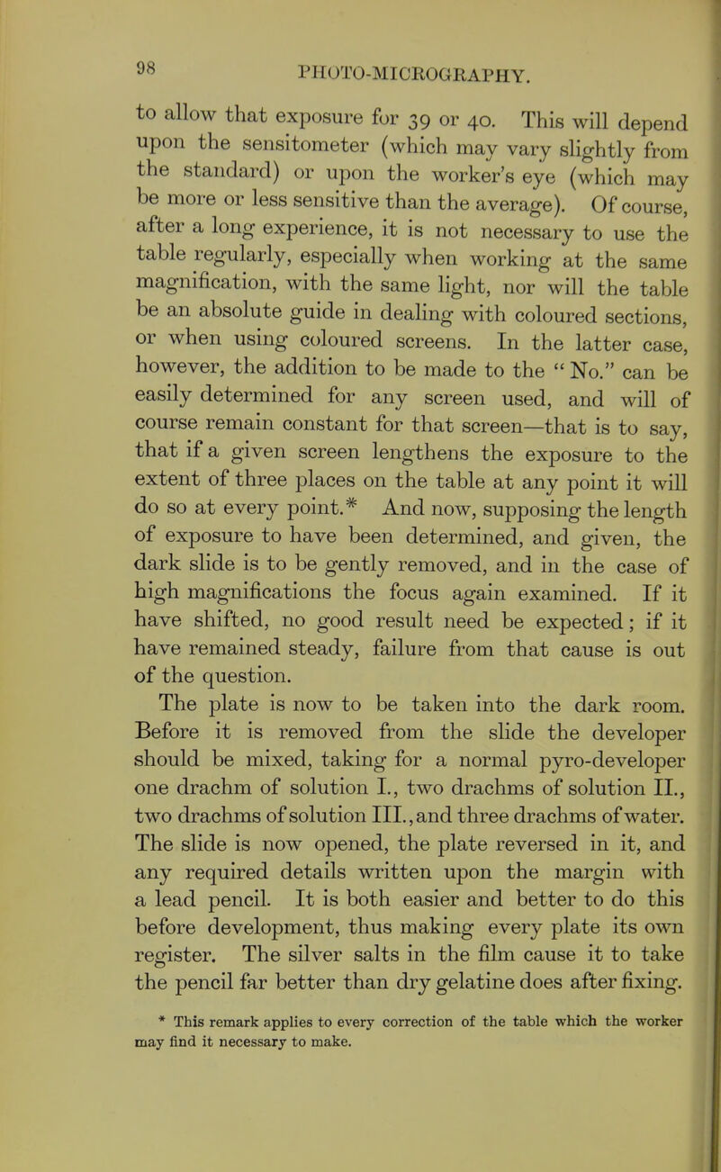 to allow that exposure for 39 or 40. This will depend upon the sensitometer (which may vary slightly from the standard) or upon the worker's eye (which may be more or less sensitive than the average). Of course, after a long experience, it is not necessary to use the table regularly, especially when working at the same magnification, with the same light, nor will the table be an absolute guide in dealing with coloured sections, or when using coloured screens. In the latter case, however, the addition to be made to the  No. can be easily determined for any screen used, and will of course remain constant for that screen—that is to say, that if a given screen lengthens the exposure to the extent of three places on the table at any point it will do so at every point.* And now, supposing the length of exposure to have been determined, and given, the dark slide is to be gently removed, and in the case of high magnifications the focus again examined. If it have shifted, no good result need be expected; if it have remained steady, failure from that cause is out of the question. The plate is now to be taken into the dark room. Before it is removed from the slide the developer should be mixed, taking for a normal pyro-developer one drachm of solution I., two drachms of solution II., two drachms of solution III., and three drachms of water. The slide is now opened, the plate reversed in it, and any required details written upon the margin with a lead pencil. It is both easier and better to do this before development, thus making every plate its own register. The silver salts in the film cause it to take the pencil far better than dry gelatine does after fixing. * This remark applies to every correction of the table which the worker may find it necessary to make.