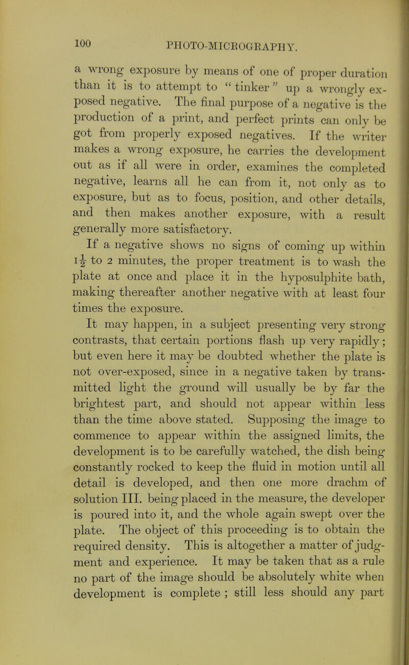 a wrong exposure by means of one of proper duration than it is to attempt to  tinker  up a wrongly ex- posed negative. The final purpose of a negative is the production of a print, and perfect prints can only be got from properly exposed negatives. If the writer makes a wrong exposure, he carries the development out as if all were in order, examines the completed negative, learns all he can from it, not only as to exposure, but as to focus, position, and other details, and then makes another exposure, with a result generally more satisfactory. If a negative shows no signs of coming up within IJ to 2 minutes, the proper treatment is to wash the plate at once and place it in the hyposulphite bath, making thereafter another negative with at least four times the exposure. It may happen, in a subject presenting very strong contrasts, that certain portions flash up very rapidly; but even here it may be doubted whether the plate is not over-exposed, since in a negative taken by trans- mitted light the ground will usually be by far the brightest part, and should not appear within less than the time above stated. Supposing the image to commence to appear within the assigned limits, the development is to be carefully watched, the dish being constantly rocked to keep the fluid in motion until all detail is developed, and then one more drachm of solution III. being placed in the measure, the developer is poured into it, and the whole again swept over the plate. The object of this proceeding is to obtain the required density. This is altogether a matter of judg- ment and experience. It may be taken that as a rule no part of the image should be absolutely white when development is complete ; still less should any part