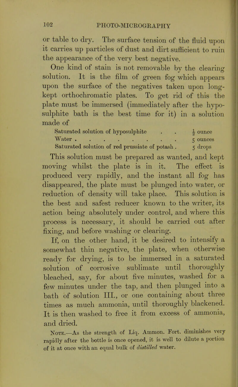 or table to dry. The surface tension of the fluid upon it carries up particles of dust and dirt sufficient to ruin the appearance of the very best negative. One kind of stain is not removable by the clearing solution. It is the film of green fog which appears upon the surface of the negatives taken upon long- kept orthochromatic plates. To get rid of this the plate must be immersed (immediately after the hypo- sulphite bath is the best time for it) in a solution made of Saturated solution of hyposulphite . . ^ ounce Water ........ 5 ounces Saturated solution of red prussiate of potash . 5 drops This solution must be prepared as wanted, and kept moving whilst the plate is in it. The effect is produced very rapidly, and the instant all fog has disappeared, the plate must be plunged into water, or reduction of density will take place. This solution is the best and safest reducer known to the writer, its action being absolutely under control, and where this process is necessary, it should be carried out after fixing, and before washing or clearing. If, on the other hand, it be desired to intensify a somewhat thin negative, the plate, when otherwise ready for drying, is to be immersed in a saturated solution of corrosive sublimate until thoroughly bleached, say, for about five minutes, washed for a few minutes under the tap, and then plunged into a bath of solution III., or one containing about three times as much ammonia, until thoroughly blackened. It is then washed to free it from excess of ammonia, and dried. Note.—As the strength of Liq. Amnion. Fort, diminishes very rapidly after the bottle is once opened, it is well to dilute a portion of it at once with an equal bulk of distilled water.
