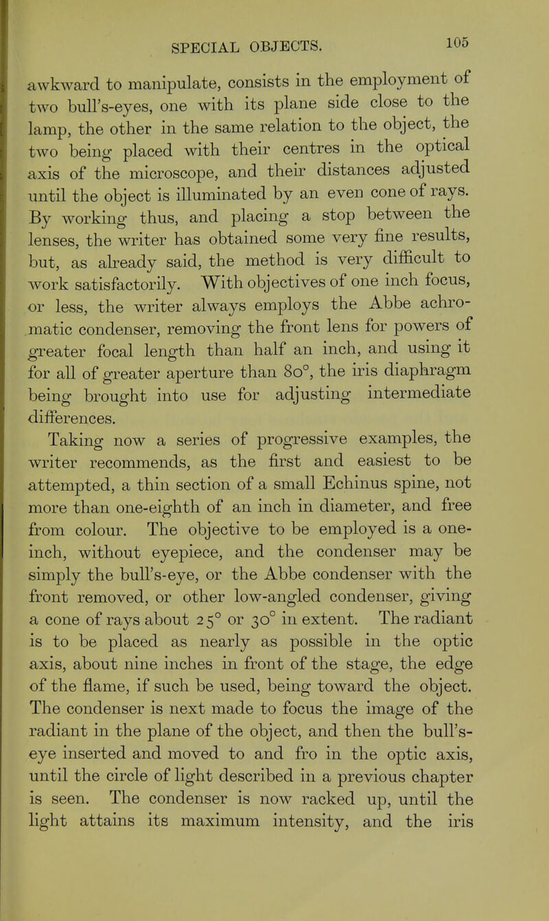 awkward to manipulate, consists in the employment of two bull's-eyes, one with its plane side close to the lamp, the other in the same relation to the object, the two being placed with their centres in the optical axis of the microscope, and their distances adjusted until the object is illuminated by an even cone of rays. By working thus, and placing a stop between the lenses, the writer has obtained some very fine results, but, as already said, the method is very difficult to work satisfactorily. With objectives of one inch focus, or less, the writer always employs the Abbe achro- .matic condenser, removing the front lens for powers of greater focal length than half an inch, and using it for all of greater aperture than 80°, the iris diaphragm being brought into use for adjusting intermediate differences. Taking now a series of progressive examples, the writer recommends, as the first and easiest to be attempted, a thin section of a small Echinus spine, not more than one-eighth of an inch in diameter, and free from colour. The objective to be employed is a one- inch, without eyepiece, and the condenser may be simply the bull's-eye, or the Abbe condenser with the front removed, or other low-angled condenser, giving a cone of rays about 25° or 30° in extent. The radiant is to be placed as nearly as possible in the optic axis, about nine inches in front of the stage, the edge of the flame, if such be used, being toward the object. The condenser is next made to focus the image of the radiant in the plane of the object, and then the bull's- eye inserted and moved to and fro in the optic axis, until the circle of light described in a previous chapter is seen. The condenser is now racked up, until the light attains its maximum intensity, and the iris