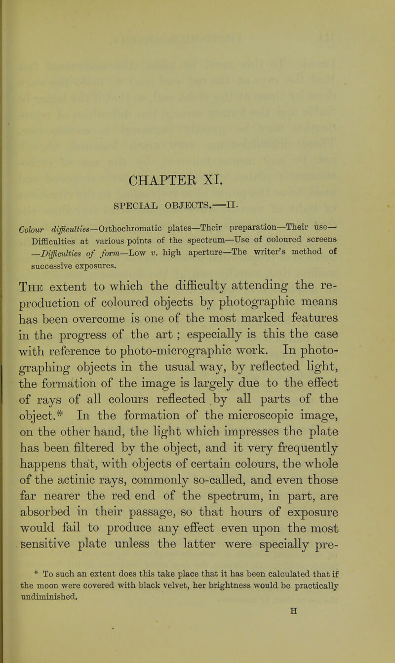CHAPTER XI. SPECIAL OBJECTS. II. Colour difficulties—Orthochvomatic plates—Their preparation—Their use— Difficulties at various points of the spectrum—Use of coloured screens —Difficulties of form—Low v. high aperture—The writer's method of successive exposures. The extent to which the difficulty attending the re- production of coloured objects by photographic means has been overcome is one of the most marked features in the progress of the art; especially is this the case with reference to photo-micrographic work. In photo- graphing objects in the usual way, by reflected light, the formation of the image is largely due to the effect of rays of all colours reflected by all parts of the object.^ In the formation of the microscopic image, on the other hand, the light which impresses the plate has been filtered by the object, and it very frequently happens that, with objects of certain colours, the whole of the actinic rays, commonly so-called, and even those far nearer the red end of the spectrum, in part, are absorbed in their passage, so that hours of exposure would fail to produce any effect even upon the most sensitive plate unless the latter were specially pre- * To such an extent does this take place that it has been calculated that if the moon were covered with black velvet, her brightness would be practically undiminished.