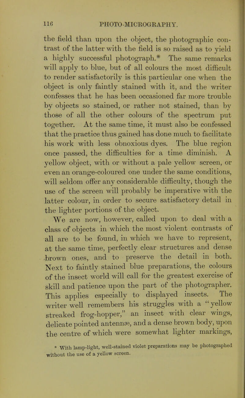 the field than upon the object, the photographic con- trast of the latter with the field is so raised as to yield a highly successful photograph.'^ The same remarks will apply to blue, but of all colours the most difficult to render satisfactorily is this particular one when the object is only faintly stained with it, and the writer confesses that he has been occasioned far more trouble by objects so stained, or rather not stained, than by those of all the other colours of the spectrum put together. At the same time, it must also be confessed that the practice thus gained has done much to facilitate his work with less obnoxious dyes. The blue region once passed, the difficulties for a time diminish. A yellow object, with or without a pale yellow screen, or even an orange-coloured one under the same conditions, will seldom offer any considerable difficulty, though the use of the screen will probabh' be imperative with the latter colour, in order to secure satisfactory detail in the lighter portions of the object. We are now, however, called upon to deal with a class of objects in which the most violent contrasts of all are to be found, in which we have to represent, at the same time, perfectly clear structures and dense -brown ones, and to preserve the detail in both. Next to faintly stained blue preparations, the colours of the insect world will call for the greatest exercise of skill and patience upon the part of the photographer. This applies especially to displayed insects. The writer well remembers his struggles with a  yellow streaked frog-hopper, an insect with clear wings, delicate pointed antennae, and a dense brown body, upon the centre of which were somewhat lighter markings, * With lamp-light, well-stained violet preparations may be photographed without the use of a yellow screen.