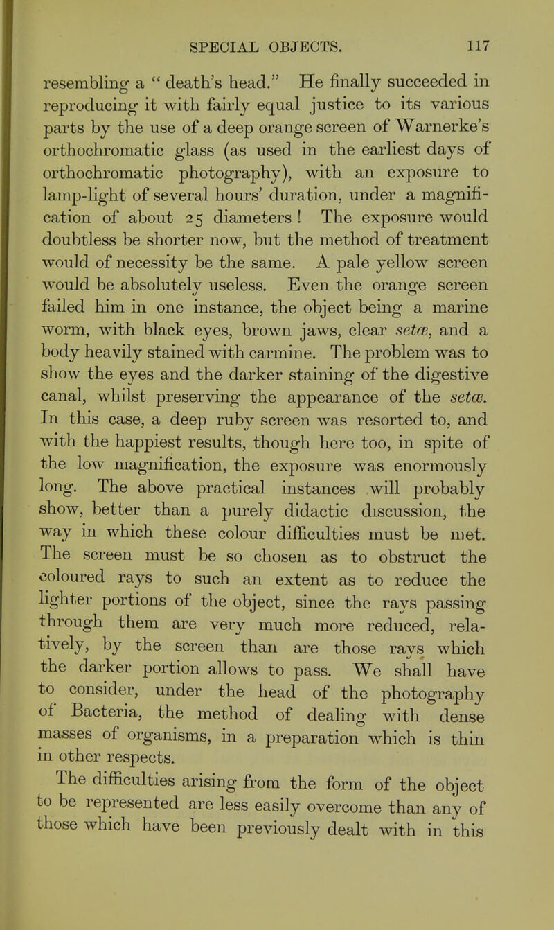 resembling a  death's head. He finally succeeded in reproducing it with fairly equal justice to its various parts by the use of a deep orange screen of Warnerke's orthochromatic glass (as used in the earliest days of orthochromatic photography), with an exposure to lamp-light of several hours' duration, under a magnifi- cation of about 25 diameters ! The exposure would doubtless be shorter now, but the method of treatment would of necessity be the same. A pale yellow screen would be absolutely useless. Even the orange screen failed him in one instance, the object being a marine worm, with black eyes, brown jaws, clear setcB, and a body heavily stained with carmine. The problem was to show the eyes and the darker staining of the digestive canal, whilst preserving the appearance of the setae. In this case, a deep ruby screen was resorted to, and with the happiest results, though here too, in spite of the low magnification, the exposure was enormously long. The above practical instances will probably show, better than a purely didactic discussion, the way in which these colour difficulties must be met. The screen must be so chosen as to obstruct the coloured rays to such an extent as to reduce the lighter portions of the object, since the rays passing through them are very much more reduced, rela- tively, by the screen than are those rays which the darker portion allows to pass. We shall have to consider, under the head of the photography of Bacteria, the method of dealing with dense masses of organisms, in a preparation which is thin in other respects. The difficulties arising from the form of the object to be represented are less easily overcome than any of those which have been previously dealt with in this