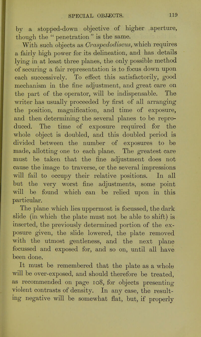 by a stopped-down objective of higher aperture, though the  penetration  is the same. With such objects as Craspedodiscus, which requires a fairly high power for its dehneation, and has details lying in at least three planes, the only possible method of securing a fair representation is .to focus down upon each successively. To effect this satisfactorily, good mechanism in the fine adjustment, and great care on the part of the operator, will be indispensable. The writer has usually proceeded by first of all arranging the position, magnification, and time of exposure, and then determining the several planes to be repro- duced. The time of exposure required for the whole object is doubled, and this doubled period is divided between the number of exposures to be made, allotting one to each plane. The greatest care must be taken that the fine adjustment does not cause the image to traverse, or the several impressions will fail to occupy their relative positions. In all but the very worst fine adjustments, some point will be found which can be relied upon in this particular. The plane which lies uppermost is focussed, the dark slide (in which the plate must not be able to shift) is inserted, the previously determined portion of the ex- posure given, the slide lowered, the plate removed with the utmost gentleness, and the next plane focussed and exposed for, and so on, until all have been done. It must be remembered that the plate as a whole will be over-exposed, and should therefore be treated, as recommended on page io8, for objects presenting violent contrasts of density. In any case, the result- ing negative will be somewhat flat, but, if properly