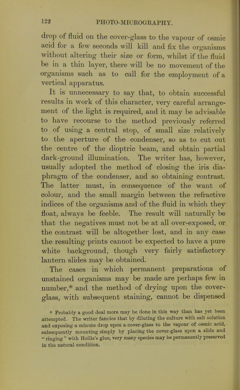 drop of fluid on the cover-glass to the vapour of osmic acid for a few seconds will kill and fix the organisms without altering their size or form, whilst if the fluid be in a thin layer, there will be no movement of the organisms such as to call for the employment of a vertical apparatus. It is unnecessary to say that, to obtain successful results in work of this character, very careful arrange- ment of the light is required, and it may be advisable to have recourse to the method previously referred to of using a central stop, of small size relatively to the aperture of the condenser, so as to cut out the centre of the dioptric beam, and obtain partial dark-ground illumination. The writer has, however, usually adopted the method of closing the iris dia- phragm of the condenser, and so obtaining contrast. The latter must, in consequence of the want of colour, and the small margin between the refractive indices of the organisms and of the fluid in which they float, always be feeble. The result will naturally be that the negatives must not be at all over-exposed, or the contrast will be altogether lost, and in any case the resulting prints cannot be expected to have a pure white background, though very fairly satisfactory lantern slides may be obtained. The cases in which permanent preparations of unstained organisms may be made are perhaps few in number, =^ and the method of drying upon the cover- glass, with subsequent staining, cannot be dispensed * Probably a good deal more may be done in this way than has yet been attempted. The writer fancies that by diluting the culture with salt solution and exposing a minute drop upon a cover-glass to the vapour of osmic acid, subsequently mounting simply by placing the cover-glass upon a shde and  ringing  with HoUis's glue, very many species may be permanently preserved in the natural condition.