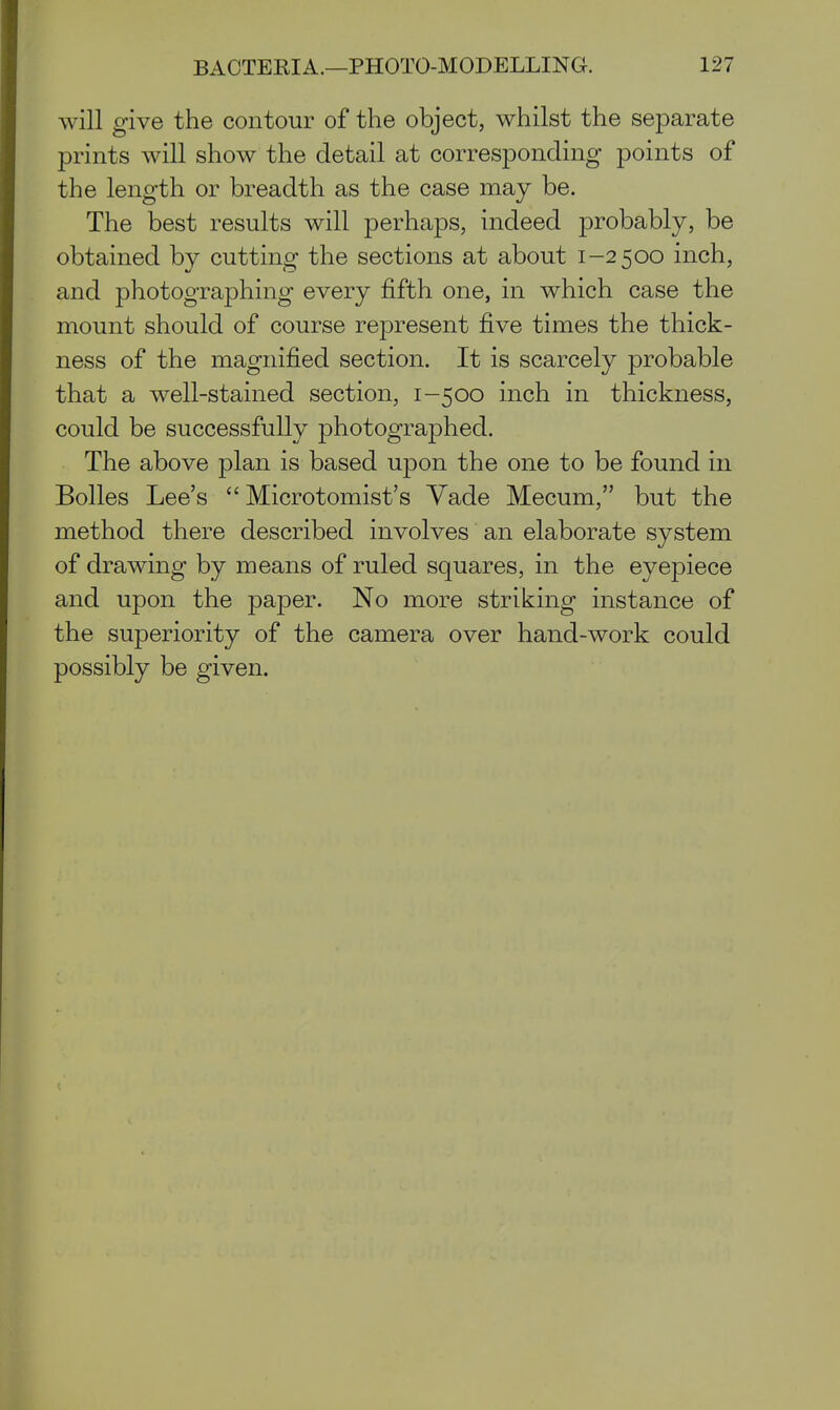 will give the contour of the object, whilst the separate prints will show the detail at corresponding points of the length or breadth as the case may be. The best results will perhaps, indeed probably, be obtained by cutting the sections at about 1-2500 inch, and photographing every fifth one, in which case the mount should of course represent five times the thick- ness of the magnified section. It is scarcely probable that a well-stained section, 1-500 inch in thickness, could be successfully photographed. The above plan is based upon the one to be found in Bolles Lee's  Microtomist's Vade Mecum, but the method there described involves an elaborate system of drawing by means of ruled squares, in the eyepiece and upon the paper. No more striking instance of the superiority of the camera over hand-work could possibly be given.