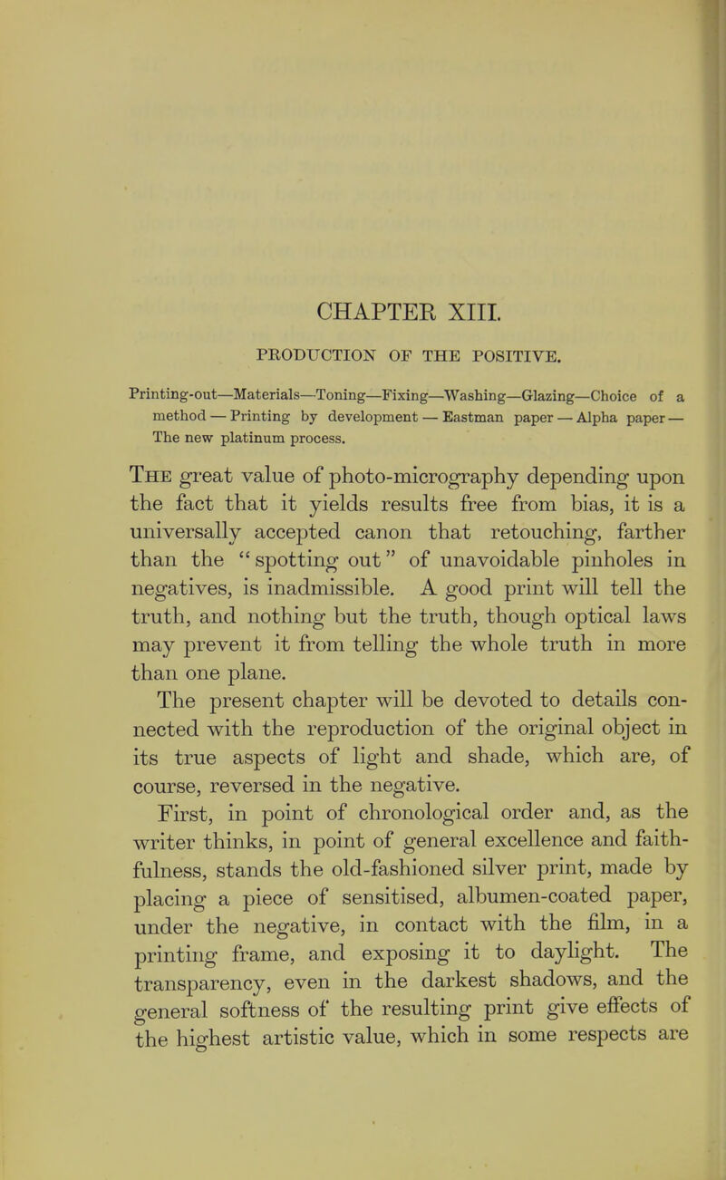 CHAPTER XIII. PRODUCTION OF THE POSITIVE. Printing-out—Materials—Toning—Fixing—Washing—Glazing—Choice of a method — Printing by development — Eastman paper — Alpha paper — The new platinum process. The great value of photo-micrography depending upon the fact that it yields results free from bias, it is a universally accepted canon that retouching, farther than the  spotting out of unavoidable pinholes in negatives, is inadmissible. A good print will tell the truth, and nothing but the truth, though optical laws may prevent it from telling the whole truth in more than one plane. The present chapter will be devoted to details con- nected with the reproduction of the original object in its true aspects of light and shade, which are, of course, reversed in the negative. First, in point of chronological order and, as the writer thinks, in point of general excellence and faith- fulness, stands the old-fashioned silver print, made by placing a piece of sensitised, albumen-coated paper, under the negative, in contact with the film, in a printing frame, and exposing it to daylight. The transparency, even in the darkest shadows, and the general softness of the resulting print give effects of the highest artistic value, which in some respects are