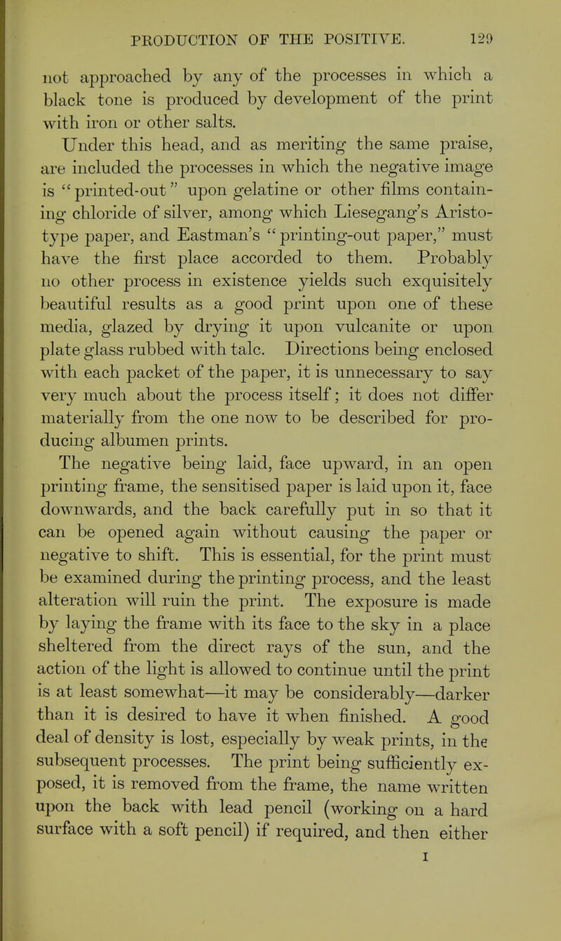 not approached by any of the processes in which a black tone is produced by development of the print with iron or other salts. Under this head, and as meriting the same praise, are included the processes in which the negative image is  printed-out upon gelatine or other films contain- ing- chloride of silver, among which Liesegang's Aristo- type paper, and Eastman's  printing-out paper, must have the first place accorded to them. Probably no other process in existence yields such exquisitely beautiful results as a good print upon one of these media, glazed by drying it upon vulcanite or upon plate glass rubbed with talc. Directions being enclosed with each packet of the paper, it is unnecessary to say very much about the process itself; it does not differ materially from the one now to be described for pro- ducing albumen prints. The negative being laid, face upward, in an open printing frame, the sensitised paper is laid upon it, face downwards, and the back carefully put in so that it can be opened again without causing the paper or negative to shift. This is essential, for the print must be examined during the printing process, and the least alteration will ruin the print. The exposure is made by laying the frame with its face to the sky in a place sheltered from the direct rays of the sun, and the action of the light is allowed to continue until the print is at least somewhat—it may be considerably—darker than it is desired to have it when finished. A good deal of density is lost, especially by weak prints, in the subsequent processes. The print being sufficiently ex- posed, it is removed from the frame, the name written upon the back with lead pencil (working on a hard surface with a soft pencil) if required, and then either I