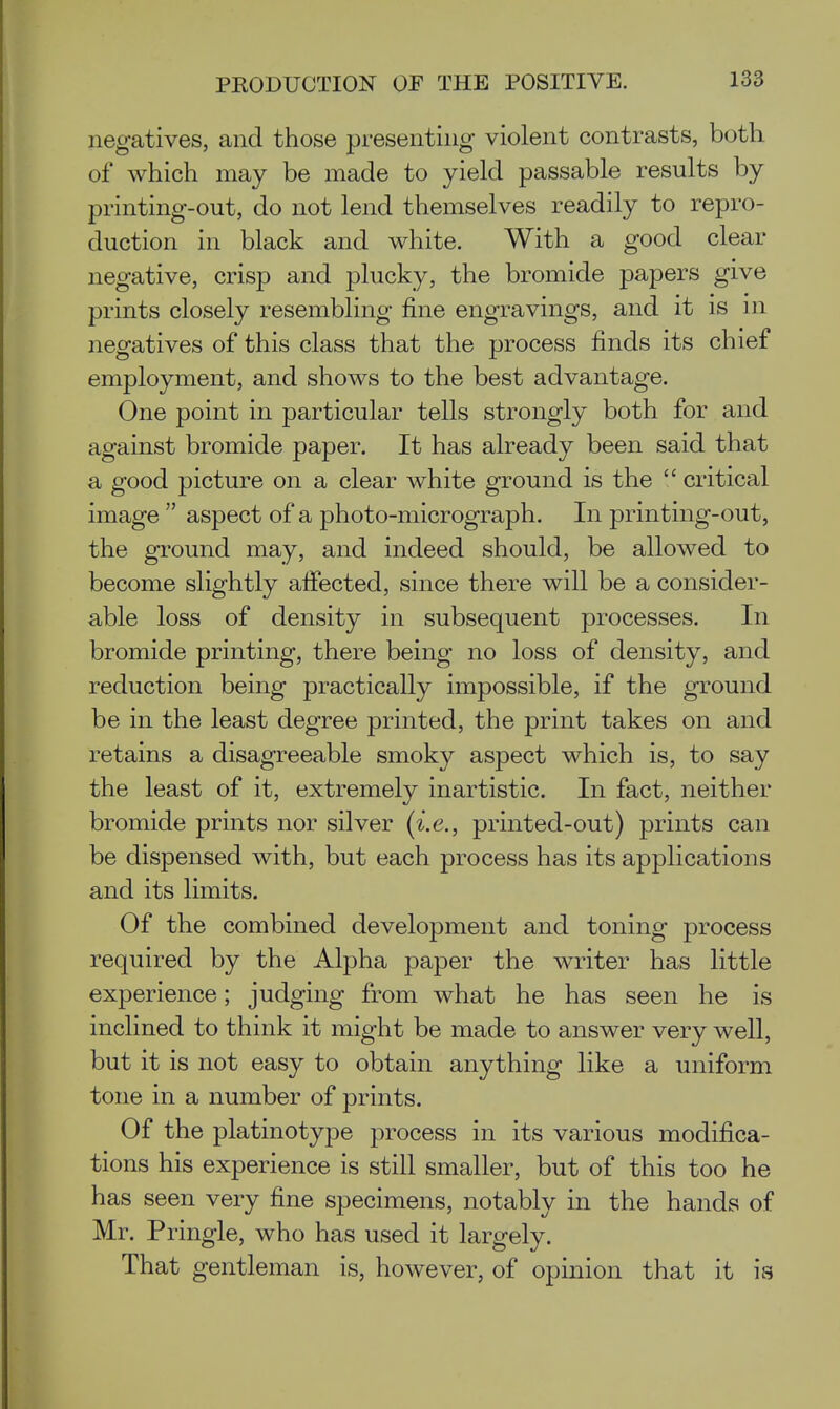 negatives, and those presenting violent contrasts, both of which may be made to yield passable results by printing-out, do not lend themselves readily to repro- duction in black and white. With a good clear negative, crisp and plucky, the bromide papers give prints closely resembling fine engravings, and it is m negatives of this class that the process finds its chief employment, and shows to the best advantage. One point in particular tells strongly both for and against bromide paper. It has already been said that a good picture on a clear white ground is the  critical image  aspect of a photo-micrograph. In printing-out, the ground may, and indeed should, be allowed to become slightly afiected, since there will be a consider- able loss of density in subsequent processes. In bromide printing, there being no loss of density, and reduction being practically impossible, if the ground be in the least degree printed, the print takes on and retains a disagreeable smoky aspect which is, to say the least of it, extremely inartistic. In fact, neither bromide prints nor silver (i.e., printed-out) prints can be dispensed with, but each process has its applications and its limits. Of the combined development and toning process required by the Alpha paper the writer has little experience; judging from what he has seen he is inclined to think it might be made to answer very well, but it is not easy to obtain anything like a uniform tone in a number of prints. Of the platinotype process in its various modifica- tions his experience is still smaller, but of this too he has seen very fine specimens, notably in the hands of Mr. Pringle, who has used it largely. That gentleman is, however, of opinion that it is