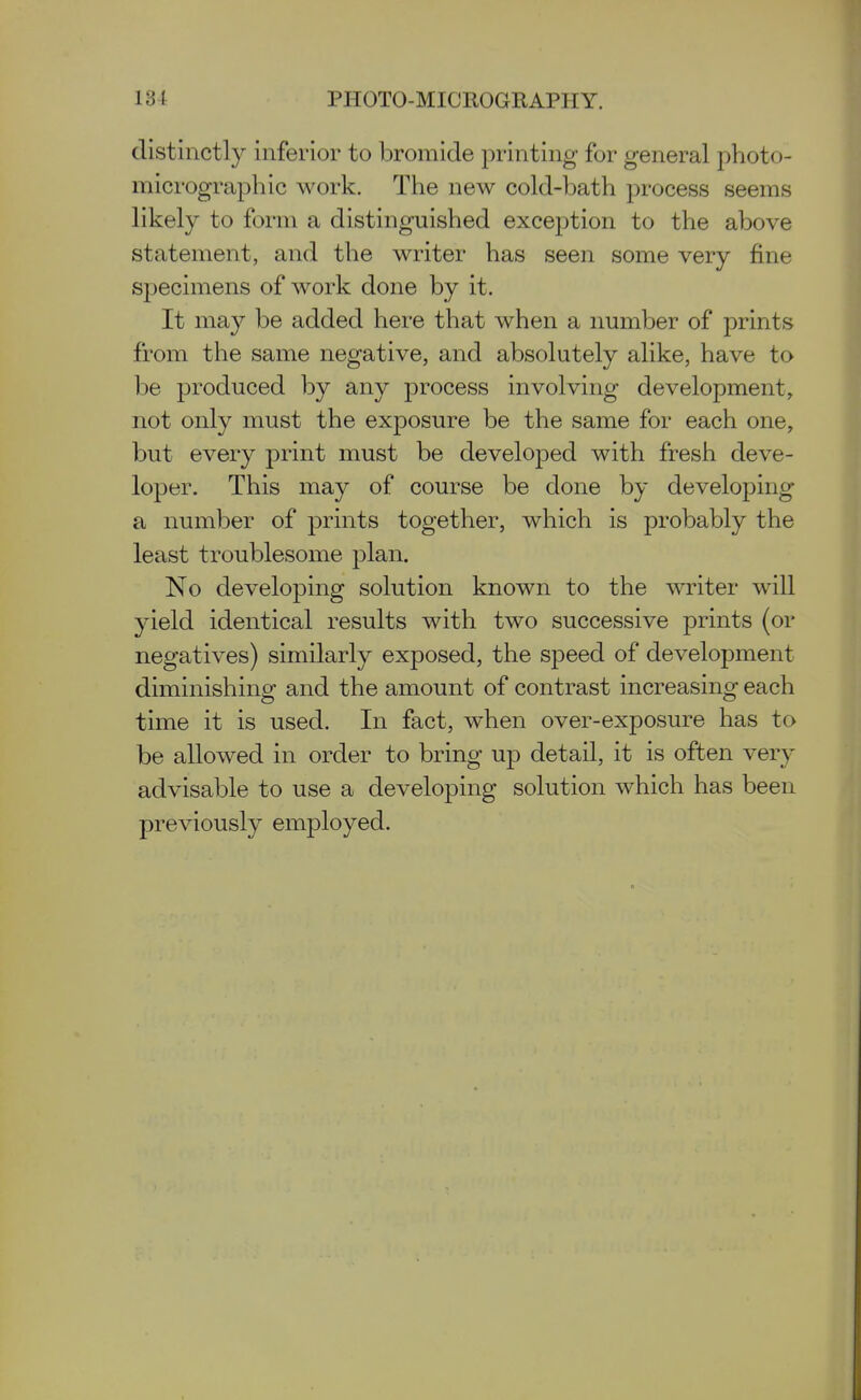 distinctly inferior to bromide j^rinting for general photo- micrograph ic work. The new cold-bath process seems likely to form a distinguished exception to the above statement, and the writer has seen some very fine specimens of work done by it. It may be added here that when a number of prints from the same negative, and absolutely alike, have to be produced by any process involving development, not only must the exposure be the same for each one, but every print must be developed with fresh deve- loper. This may of course be done by developing a number of prints together, which is probably the least troublesome plan. No developing solution known to the writer will yield identical results with two successive prints (or negatives) similarly exposed, the speed of development diminishing and the amount of contrast increasing each time it is used. In fact, when over-exposure has to be allowed in order to bring up detail, it is often very advisable to use a developing solution which has been previously employed.