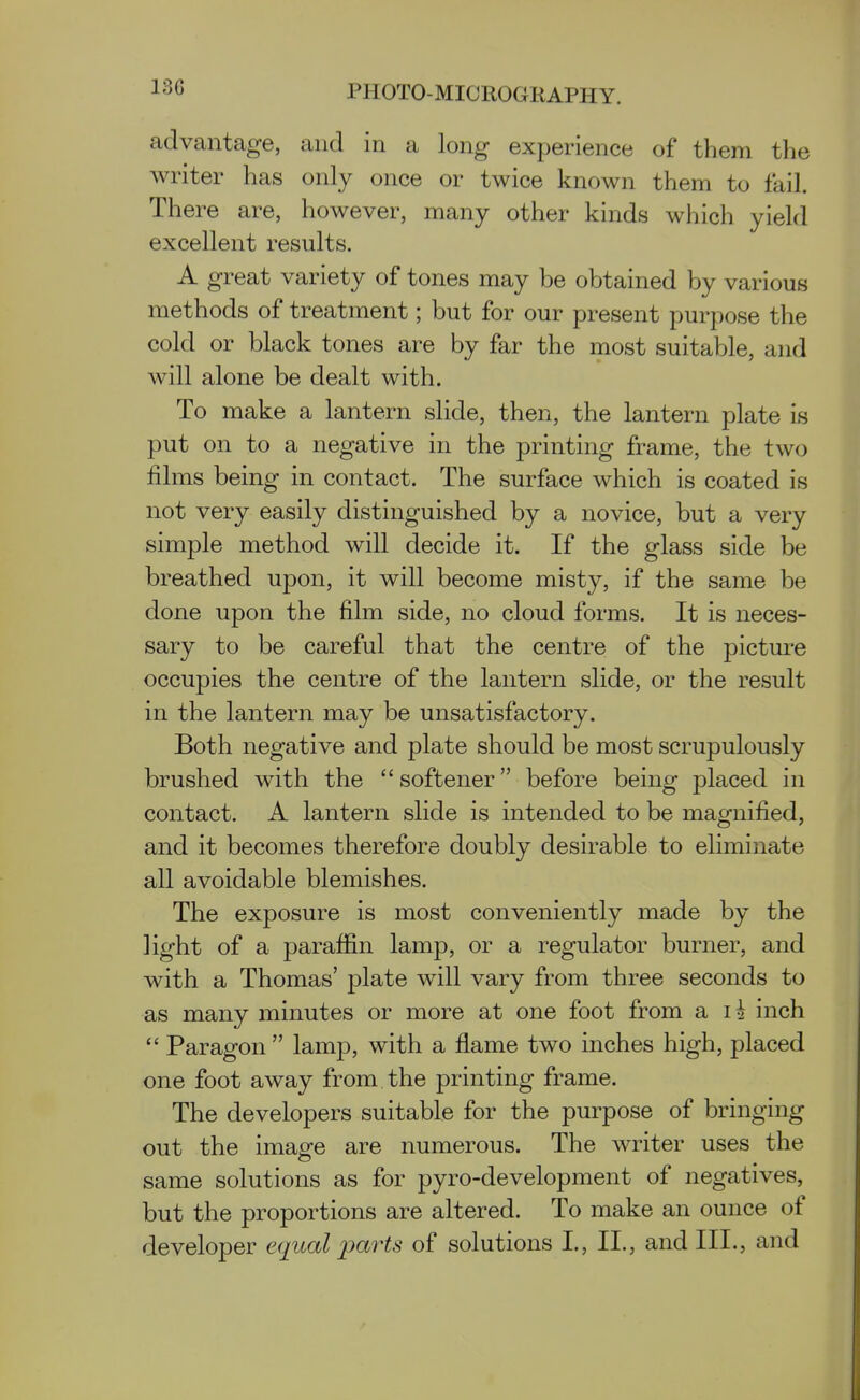 advantage, and in a long experience of them the writer has only once or twice known them to fail. There are, however, many other kinds which yield excellent results. A great variety of tones may be obtained by various methods of treatment; but for our present purpose the cold or black tones are by far the most suitable, and will alone be dealt with. To make a lantern slide, then, the lantern plate is put on to a negative in the printing frame, the two films being in contact. The surface which is coated is not very easily distinguished by a novice, but a very simple method will decide it. If the glass side be breathed upon, it will become misty, if the same be done upon the film side, no cloud forms. It is neces- sary to be careful that the centre of the picture occupies the centre of the lantern slide, or the result in the lantern may be unsatisfactory. Both negative and plate should be most scrupulously brushed with the  softener before being placed in contact. A lantern slide is intended to be magnified, and it becomes therefore doubly desirable to eliminate all avoidable blemishes. The exposure is most conveniently made by the light of a paraffin lamp, or a regulator burner, and with a Thomas' plate will vary from three seconds to as many minutes or more at one foot from a li inch  Paragon  lamp, with a flame two inches high, placed one foot away from the printing frame. The developers suitable for the purpose of bringing out the image are numerous. The writer uses the same solutions as for pyro-development of negatives, but the proportions are altered. To make an ounce of developer equal parts of solutions L, II., and III., and