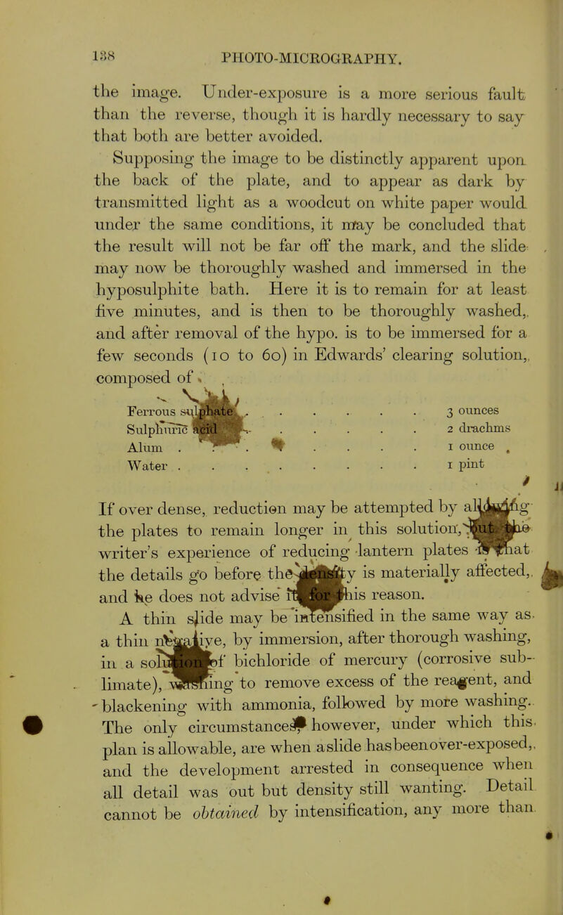 the image. Under-exposure is a more serious fault than the reverse, though it is hardly necessary to say that both are better avoided. Supposing the image to be distinctly apparent upon the back of the plate, and to appear as dark by transmitted light as a woodcut on white paper would under the same conditions, it mfay be concluded that the result will not be far off the mark, and the slide may now be thoroughly washed and immersed in the hyposulphite bath. Here it is to remain for at least five minutes, and is then to be thoroughly washed,, and after removal of the hypo, is to be immersed for a few seconds (lo to 60) in Edwards' clearing solution,, composed of» Ferrous »^.^lphA^^^ 3 ounces Sulpliimc aje^j^jP^- 2 drachms Alum . . 'I' .... I ounce . Water i pint If over dense, reduction may be attempted by al^pj^^g the plates to remain longer in this solution,^^jk^e writer's experience of reducing lantern plates ^if^at the details go iDefore the^iii^ is materially affected,, and ke does not advise fmMt^his reason. A thin sjide may be'iHtSsified in the same way as- a thin n^'jaliye, by immersion, after thorough washing, in a soTSBJfef bichloride of mercury (corrosive sub- limate),^SSng*to remove excess of the rea||*ent, and 'blackening with ammonia, folk)wed by more washing.. # The only circumstance^ however, under which this. plan is allowable, are when a slide has been over-exposed,, and the development arrested in consequence when all detail was out but density still wanting. Detail cannot be obtained by intensification, any more than. #