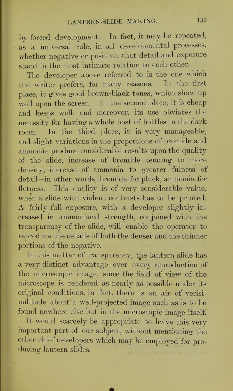 by forced development. In fact, it may be repeated, as a universal rule, in all developmental processes, whether negative or positive, that detail and exposure stand in the most intimate relation to each other. The developer above referred to is the one which the writer prefers, for many reasons. In the first place, it gives good brown-black tones, which show up well upon the screen. In the second place, it is cheap and keeps well, and moreover, its use obviates the necessity for having a whole host of bottles in the dark room. In the third place, it is very manageable, and slight variations in the proportions of bromide and ammonia produce considerable results upon the quality of the slide, increase of bromide tending to more density, increase of ammonia to greater fulness of detail—in other words, bromide for pluck, ammonia for flatness. This quality is of very considerable vahie, when a slide with violent contrasts has to be printed. A fairly full exposure, with a developer slightly in- creased in ammoniacal strength, conjoined with the transparency of the slide, will enable the operator to reproduce the details of both the denser and the thinner portions of the negative. In this matter of transparency, the lantern slide has a very distinct advantage over every reproduction of the microscopic image, since the field of view of the microscope is rendered as nearly as possible under its original conditions, in fact, there is an air of verisi- militude about'a well-projected image such as is to be found nowhere else but in the microscopic image itself It would scarcely be appropriate to leave this very important part of our subject, without mentioning the other chief developers which may be employed for pro- ducing lantern slides.