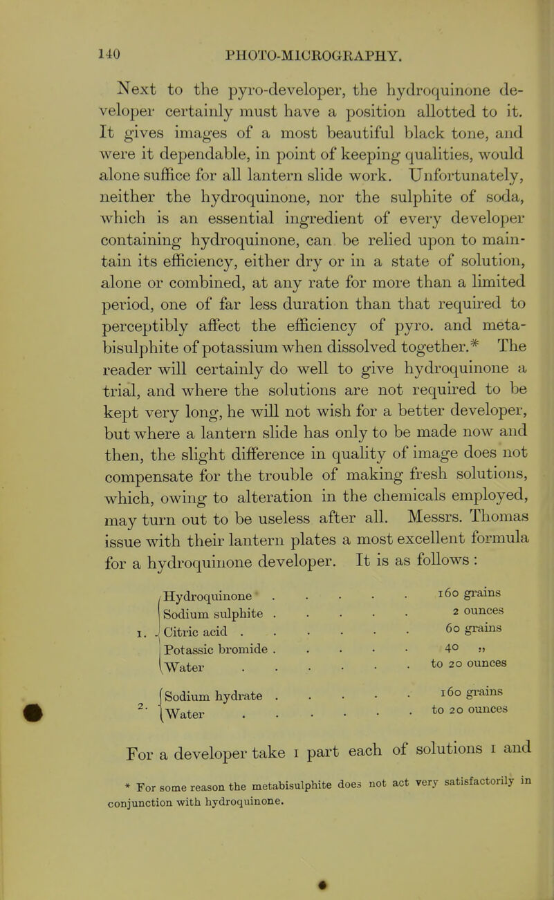 Next to the pyro-developer, the hydroquinone de- veloper certainly must have a position allotted to it. It gives images of a most beautiful black tone, and were it dependable, in point of keeping qualities, would alone suffice for all lantern slide work. Unfortunately, neither the hydroquinone, nor the sulphite of soda, which is an essential ingredient of every developer containing hydroquinone, can be relied upon to main- tain its efficiency, either dry or in a state of solution, alone or combined, at any rate for more than a limited period, one of far less duration than that required to perceptibly affect the efficiency of pyro. and meta- bisulphite of potassium when dissolved together.* The reader will certainly do well to give hydroquinone a trial, and where the solutions are not required to be kept very long, he will not wish for a better developer, but where a lantern slide has only to be made now and then, the slight difference in quality of image does not compensate for the trouble of making fresh solutions, which, owing to alteration in the chemicals employed, may turn out to be useless after all. Messrs. Thomas issue with their lantern plates a most excellent formula for a hydroquinone developer. It is as follows : I-Hydroquinone' Sodium sulphite Citric acid . Potassic bromide 1, Water (Sodium hydrate (Water 160 grains 2 ounces 60 grains to 20 ounces 160 grains to 20 ounces For a developer take i part each of solutions i and * For some reason the metabisulphifce does not act very satisfactorily in conjunction with hydroquinone.