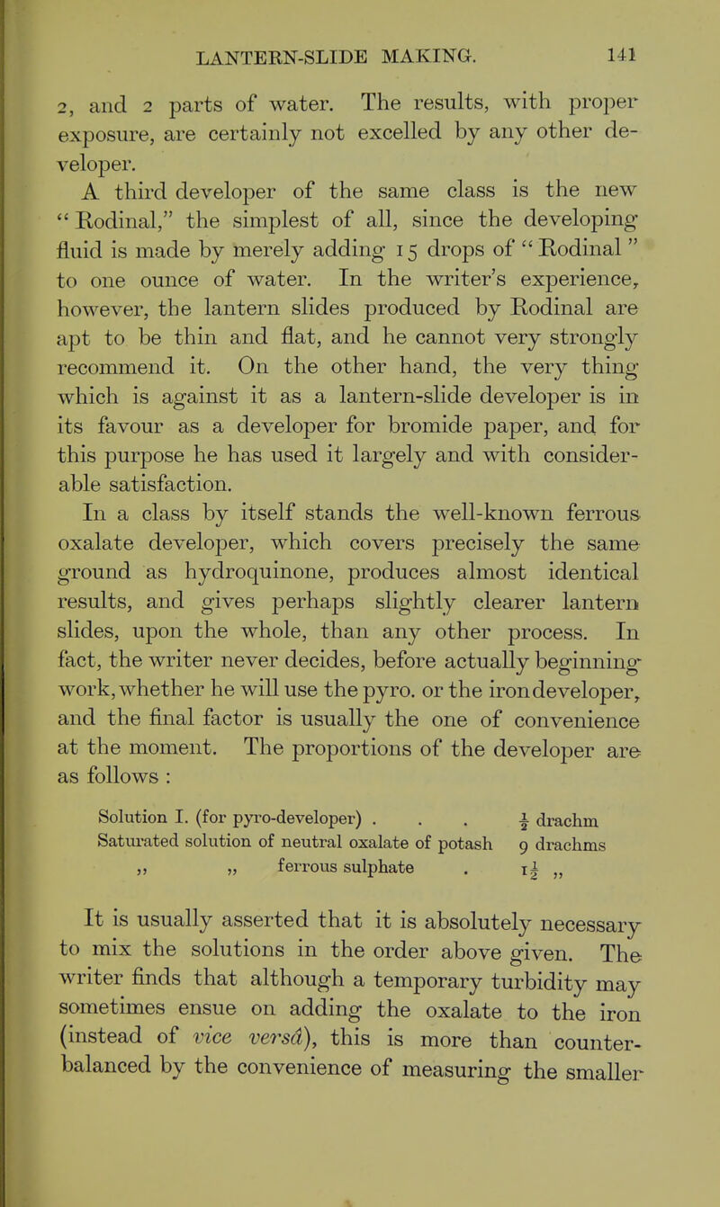 2, and 2 parts of water. The results, with proper exposure, are certainly not excelled by any other de- veloper. A third developer of the same class is the new  Rodinal, the simplest of all, since the developing fluid is made by merely adding 15 drops of  Eodinal  to one ounce of water. In the writer's experience, however, the lantern slides produced by Rodinal are apt to be thin and flat, and he cannot very strongly recommend it. On the other hand, the very thing which is against it as a lantern-slide developer is in its favour as a developer for bromide paper, and for this purpose he has used it largely and with consider- able satisfaction. In a class by itself stands the well-known ferrous oxalate developer, which covers precisely the same ground as hydroquinone, produces almost identical results, and gives perhaps slightly clearer lantern slides, upon the whole, than any other process. In fact, the writer never decides, before actually beginning work, whether he will use the pyro. or the iron developer, and the final factor is usually the one of convenience at the moment. The proportions of the developer are as follows : Solution I. (for pyro-developer) ... i drachm Saturated solution of neutral oxalate of potash 9 drachms „ „ ferrous sulphate . i| „ It is usually asserted that it is absolutely necessary to mix the solutions in the order above given. The writer finds that although a temporary turbidity may sometimes ensue on adding the oxalate to the iron (instead of vice versd), this is more than counter- balanced by the convenience of measuring the smaller
