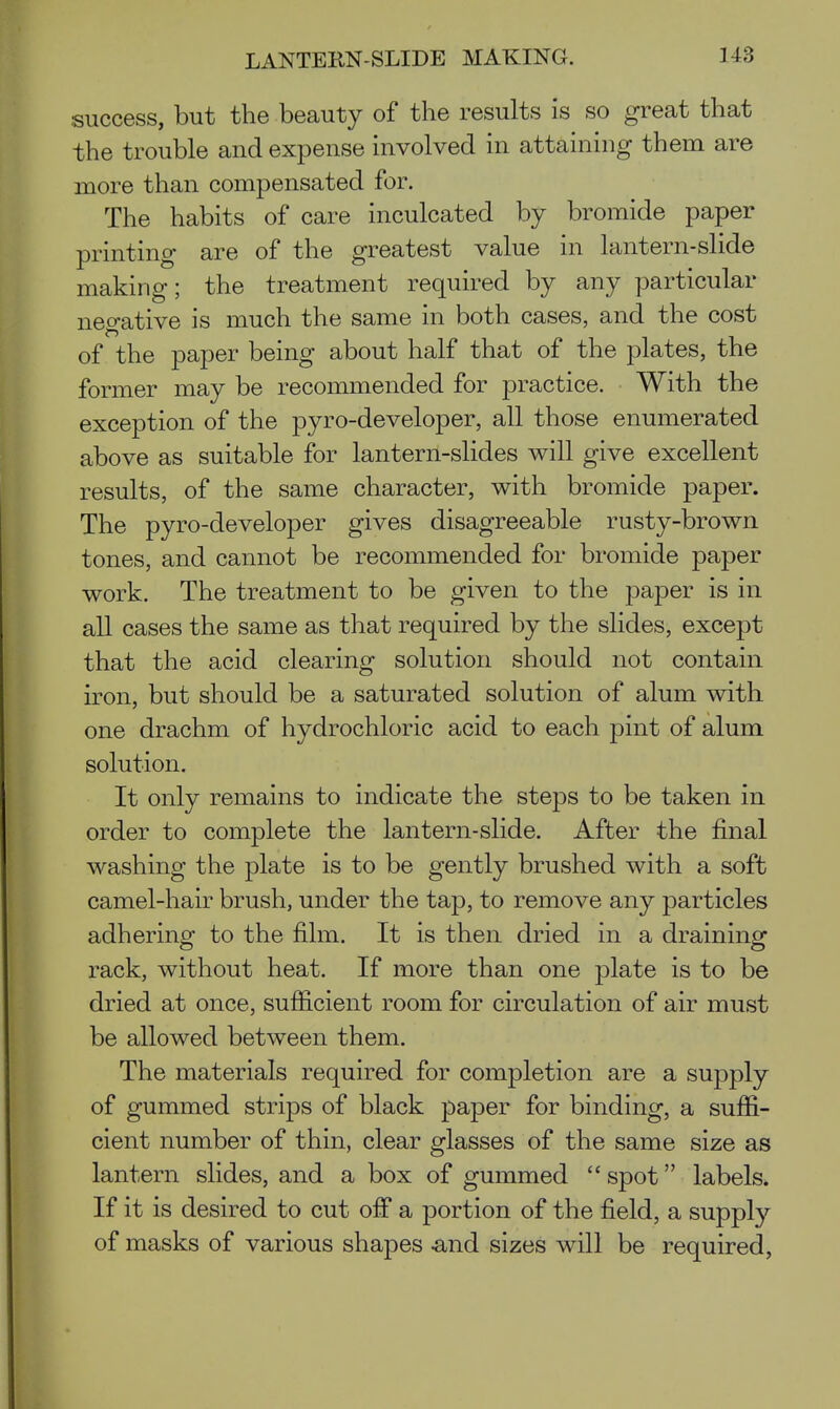 success, but the beauty of the results is so great that the trouble and expense involved in attaining them are more than compensated for. The habits of care inculcated by bromide paper printing are of the greatest value in lantern-slide making; the treatment required by any particular negative is much the same in both cases, and the cost of the paper being about half that of the plates, the former may be recommended for practice. With the exception of the pyro-developer, all those enumerated above as suitable for lantern-slides will give excellent results, of the same character, with bromide paper. The pyro-developer gives disagreeable rusty-brown tones, and cannot be recommended for bromide paper work. The treatment to be given to the paper is in all cases the same as that required by the slides, except that the acid clearing solution should not contain iron, but should be a saturated solution of alum with one drachm of hydrochloric acid to each pint of alum solution. It only remains to indicate the steps to be taken in order to complete the lantern-slide. After the final washing the plate is to be gently brushed with a soft camel-hair brush, under the tap, to remove any particles adhering to the film. It is then dried in a draining rack, without heat. If more than one plate is to be dried at once, sufiicient room for circulation of air must be allowed between them. The materials required for completion are a supply of gummed strips of black paper for binding, a suffi- cient number of thin, clear glasses of the same size as lantern slides, and a box of gummed  spot labels. If it is desired to cut off a portion of the field, a supply of masks of various shapes ^nd sizes will be required.