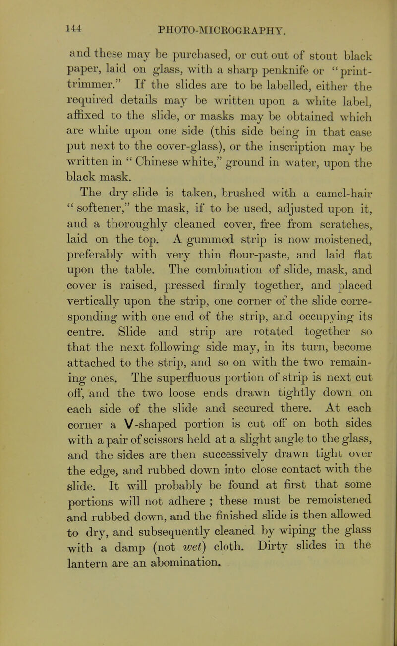 and these may be purchased, or cut out of stout black paper, laid on glass, with a sharp penknife or  print- trimmer. If the slides are to be labelled, either the required details may be written upon a white label, affixed to the slide, or masks may be obtained which are white upon one side (this side being in that case put next to the cover-glass), or the inscription may be written in  Chinese white, ground in water, upon the black mask. The dry slide is taken, brushed with a camel-hair  softener, the mask, if to be used, adjusted upon it, and a thoroughly cleaned cover, free from scratches, laid on the top. A gummed strip is now moistened, preferably with very thin flour-paste, and laid flat upon the table. The combination of slide, mask, and cover is raised, pressed firmly together, and placed vertically upon the strip, one corner of the slide corre- sponding with one end of the strip, and occupying its centre. Slide and strip are rotated together so that the next following side may, in its turn, become attached to the strip, and so on with the two remain- ing ones. The superfluous portion of strip is next cut ofi*, and the two loose ends drawn tightly down on each side of the slide and secured there. At each corner a V-shaped portion is cut ofl on both sides with a pair of scissors held at a slight angle to the glass, and the sides are then successively drawn tight over the edge, and rubbed down into close contact with the slide. It will probably be found at first that some portions will not adhere ; these must be remoistened and rubbed down, and the finished sUde is then allowed to dry, and subsequently cleaned by wiping the glass with a damp (not tvet) cloth. Dirty slides in the lantern are an abomination.