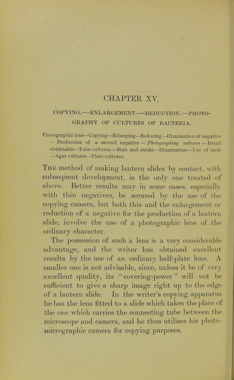 CHAPTEn XY. COPYING. —ENLARGEMENT. REDUCTION.—PHOTO- GRAPHY OF CULTURES OF BACTERIA. Photographic lens—Copying—Enlarging—Reducing—lUumination of negative — Production of a second negative — Photof/raphinfj cultures — Detail obtainable—Tube cultures.—Stab and stroke—Illumination—Use of tank —Agar cultures—Plate cultures. The method of making lantern slides by contact, with subsequent development, is the only one treated of above. Better results may in some cases, especially with thin negatives, be secured by the use of the copying camera, but both this and the enlargement or reduction of a negative for the production of a lantern slide, involve the use of a photographic lens of the ordinary character. The possession of such a lens is a very considerable advantage, and the writer has obtained excellent results by the use of an ordinary half-plate lens. A smaller one is not advisable, since, unless it be of very excellent quality, its  covering-power will not be sufficient to give a sharp image right up to the edge of a lantern slide. In the writer's copying apparatus he has the lens fitted to a slide which takes the place of the one which carries the connecting tube between the microscope and camera, and he thus utilises his photo- micrographic camera for copying purposes.