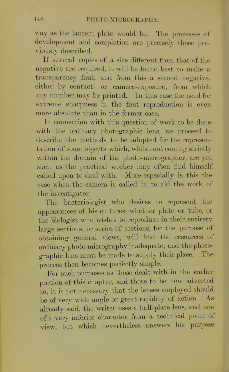 way as the lantern plate would be. The processes of development and completion are precisely tliose pre- viously described. If several copies of a size different from that of tlie negative are required, it will be found best to make a transparency first, and from this a second negative, either by contact- or camera-exposure, from which any number may be printed. In this case the need for extreme sharpness in the first reproduction is even more absolute than in the former case. In connection with this question of work to be done with the ordinary photographic lens, we proceed to describe the methods to be adopted for the represen- tation of some objects which, whilst not coming strictly within the domain of the photo-micrographer, are yet such as the practical worker may often find himself called upon to deal with. More especially is this the case when the camera is called in to aid the work of the investigator. The bacteriologist who desires to represent the appearances of his cultures, whether plate or tube, or the biologist who wishes to reproduce in their entirety large sections, or series of sections, for the purpose of obtaining general views, will find the resources of ordinary photo-micrography inadequate, and the photo- graphic lens must be made to supply their place. The process then becomes perfectly simple. For such purposes as those dealt with in the earlier portion of this chapter, and those to be now adverted to, it is not necessary that the lenses employed should be of very wide angle or great rapidity of action. As already said, the writer uses a half-plate lens, and one of a very inferior character from a technical point of view, but which nevertheless answers his purpose