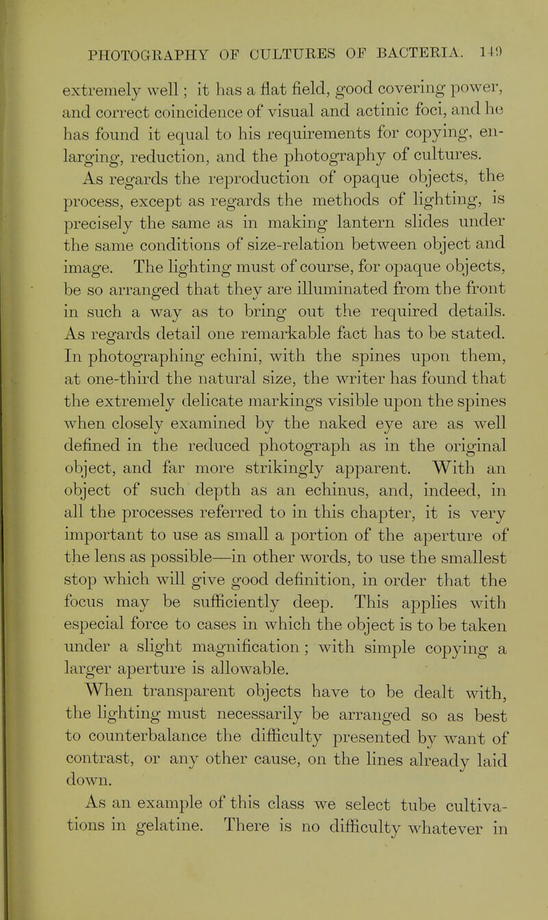 extremely well; it has a flat field, good covering power, and correct coincidence of visual and actinic foci, and h(3 has found it equal to his requirements for copying, en- larging, reduction, and the photography of cultures. As regards the reproduction of opaque objects, the process, except as regards the methods of lighting, is precisely the same as in making lantern slides under the same conditions of size-relation between object and image. The lighting must of course, for opaque objects, be so arranged that they are illuminated from the front in such a way as to bring out the required details. As reofards detail one remarkable fact has to be stated. In photographing echini, with the spines upon them, at one-third the natural size, the writer has found that the extremely delicate markings visible upon the spines when closely examined by the naked eye are as well defined in the reduced photograph as in the original object, and far more strikingly apparent. With an object of such depth as an echinus, and, indeed, in all the processes referred to in this chapter, it is very important to use as small a portion of the aperture of the lens as possible—in other words, to use the smallest stop which will give good definition, in order that the focus may be sufficiently deep. This applies with especial force to cases in which the object is to be taken under a slight magnification; with simple copying a larger aperture is allowable. When transparent objects have to be dealt with, the lighting must necessarily be arranged so as best to counterbalance the difiiculty presented by want of contrast, or any other cause, on the lines already laid down. As an example of this class we select tube cultiva- tions in gelatine. There is no difiiculty whatever in