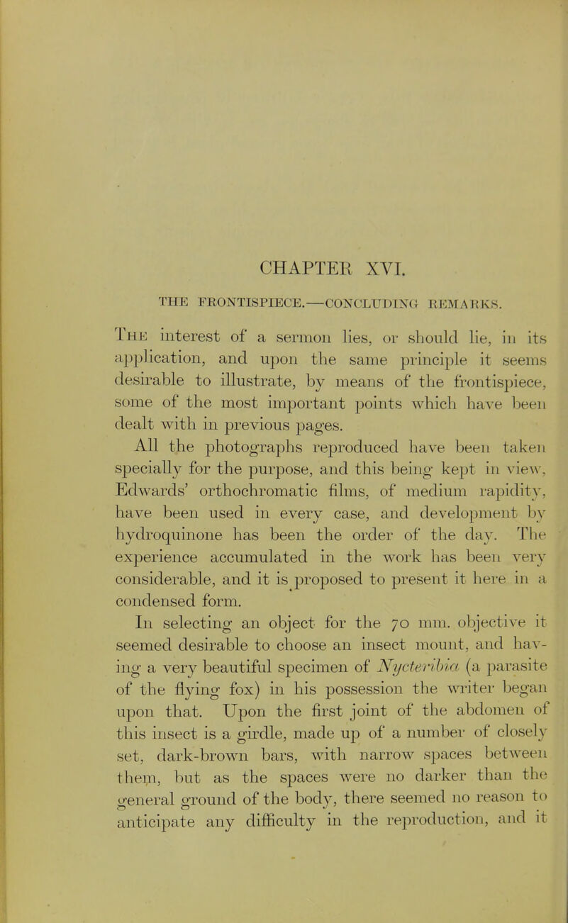 CHAPTER XVI. THE FRONTISPIECE.—CONCLUDING REMARKS. The interest of a sermon lies, or should lie, in its apj^lication, and upon the same principle it seems desirable to illustrate, by means of the frontispiece, some of the most imjDortant points which have l^eeii dealt with in previous 23ages. All the photograjohs reproduced have been taken sjjecially for the purpose, and this being kept in vie\y, Edwards' orthochromatic films, of medium rapidity, have been used in every case, and development by hydroquinone has been the order of the day. The experience accumulated in the work has been very considerable, and it is proposed to present it here in a condensed form. In selecting an object for the 70 mm. objective it seemed desirable to choose an insect mount, and hav- ing a very beautiful specimen of Nycteribia (a parasite of the flying fox) in his possession the writer began upon that. Upon the first joint of the abdomen of this insect is a girdle, made up of a number of closely set, dark-brown bars, with narrow spaces between the;n, but as the spaces were no darker than the general ground of the body, there seemed no reason to anticipate any difficulty in the reproduction, and it