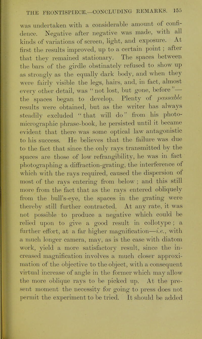 was undertaken with a considerable amount of confi- dence. Negative after negative was made, with all kinds of variations of screen, light, and exposure. At lirst the results improved, up to a certain point ; after that they remained stationary. The spaces between the bars of the girdle obstinately refused to show up as strongly as the equally dark body, and when they were fairly visible the legs, hairs, and, in fact, almost every other detail, was  not lost, but gone, before — the spaces began to develop. Plenty of jjassahle results Avere obtained, but as the writer has always steadily excluded that will do from his photo- micrographic phrase-book, he persisted until it became evident that there was some optical law antagonistic to his success. He believes that the failure was due to the fact that since the only rays transmitted by the spaces are those of low refrangibility, he was in fact photographing a diffraction-grating, the interference of which with the rays required, caused the dispersion of most of the rays entering^ from below ; and this still more from the fact that as the rays entered obliquely from the bull's-eye, the spaces in the grating were thereby still further contracted. At any rate, it was not jjossible to produce a negative which could be relied upon to give a good result in collotype ; a further effort, at a far higher magnification—i.e., with a much longer camera, may, as is the case with diatom work, yield a more satisfactory result, since the in- creased magnification involves a much closer approxi- mation of the objective to the object, with a consequent virtual increase of angle in the former Avhich may allow the more oblique rays to be picked up. At the pre- sent moment the necessity for going to press does not permit the experiment to be tried. It should be added