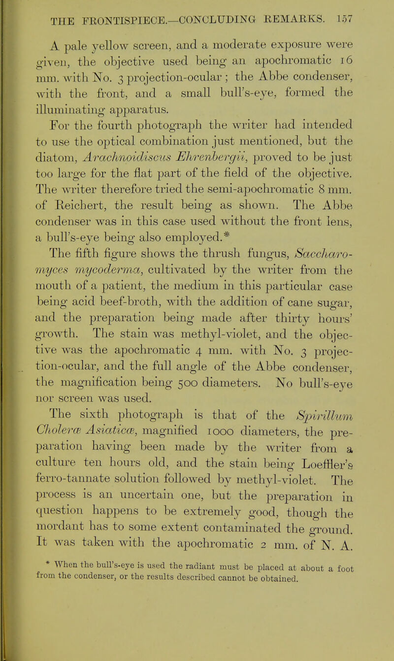 A pale yellow screen, and a moderate exposure were given, the objective used being an apochromatic i6 mm. with No. 3 projection-ocular ; the Abbe condenser, with the front, and a small bull's-eye, formed the illuminating apparatus. For the fourth photograph the writer had intended to use the optical combination just mentioned, but the diatom, Arachnoidiscus Ehrenbergii, proved to be just too large for the flat part of the field of the objective. The writer therefore tried the semi-apochromatic 8 mm. of Reichert, the result being as shown. The Abbe condenser was in this case used without the front lens, a bull's-eye being also employed.* The fifth figure shows the thrush fungus, Saccharo- myces mycodef'ma, cultivated by the writer from the mouth of a patient, the medium in this particular case being acid beef-broth, with the addition of cane sugar, and the preparation being made after thirty hours' growth. The stain was methyl-violet, and the objec- tive was the apochromatic 4 mm. with No. 3 projec- tion-ocular, and the full angle of the Abbe condenser, the magnification being 500 diameters. No bull's-eye nor screen was used. The sixth photograph is that of the Spirillum Cholerce Asiaticce, magnified 1000 diameters, the pre- paration having been made by the writer from a culture ten hours old, and the stain being Loeffler's ferro-tannate solution followed by methyl-violet. The process is an uncertain one, but the preparation in question happens to be extremely good, though the mordant has to some extent contaminated the ground. It was taken with the apochromatic 2 mm. of N. A. * When the bull's-eye is used the radiant must be placed at about a foot from the condenser, or the results described cannot be obtained.