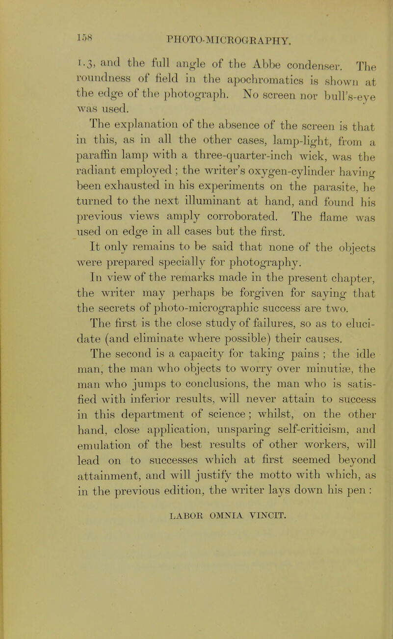 1.3, and the full im^h of the Abbe condenser. The roundness of field in the apochromatics is shown at the edge of the photograph. No screen nor bull's-eye was used. The explanation of the absence of the screen is that in this, as in all the other cases, lamp-light, from a paraffin lamp with a three-quarter-inch wick, was the radiant employed ; the writer's oxygen-cylinder having been exhausted in his experiments on the parasite, he turned to the next illuminant at hand, and found his previous views amply corroborated. The flame was used on edge in all cases but the first. It only remains to be said that none of the objects were prepared specially for photography. In view of the remarks made in the present chapter, the writer may perhaps be forgiven for saying that the secrets of photo-micrographic success are two. The first is the close study of failures, so as to eluci- date (and eliminate where possible) their causes. The second is a capacity for taking pains ; the idle man, the man who objects to worry over minutiae, the man who jumps to conclusions, the man who is satis- fied with inferior results, will never attain to success in this department of science ; whilst, on the other hand, close application, unsparing self-criticism, and emulation of the best results of other workers, will lead on to successes which at first seemed beyond attainment, and will justify the motto with which, as in the previous edition, the writer lays down his pen: LABOR OMNIA VINCIT.