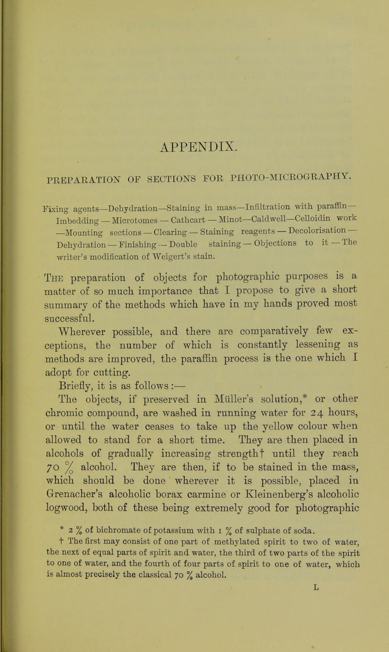 PREPARATION OF SECTIONS FOR PHOTO-MICROGRAPHY. Fixing agents—Dehydration—Staining in mass—Infiltration with paraffin- Imbedding — Microtomes — Cathcart — Minot—Caldwell—Celloidin work —Mounting sections — Clearing — Staining reagents — Decolorisation — Dehydration — Finishing — Double staining — Objections to it — The writer's modification of Weigert's stain. The preparation of objects for photographic purposes is a matter of so much importance that I propose to give a short summary of the methods which have in my hands proved most successful. Wherever possible, and there are comparatively few ex- ceptions, the number of which is constantly lessening as methods are improved, the paraffin process is the one which I adopt for cutting. Briefly, it is as follows:— The objects, if preserved in Miiller's solution,* or other chromic compound, are washed in running water for 24 hours, or until the water ceases to take up the yellow colour when allowed to stand for a short time. They are then placed in alcohols of gradually increasing strengthf until they reach 70 % alcohol. They are then, if to be stained in the mass, which should be done wherever it is possible, placed in Grenacher's alcoholic borax carmine or Kleinenberg's alcoholic logwood, both of these being extremely good for photographic * 2 % of bichromate of potassium with i % of sulphate of soda. t The first may consist of one part of methylated spirit to two of water, the next of equal parts of spirit and water, the third of two parts of the spirit to one of water, and the fourth of four parts of spirit to one of water, which is almost precisely the classical 70 % alcohol. L