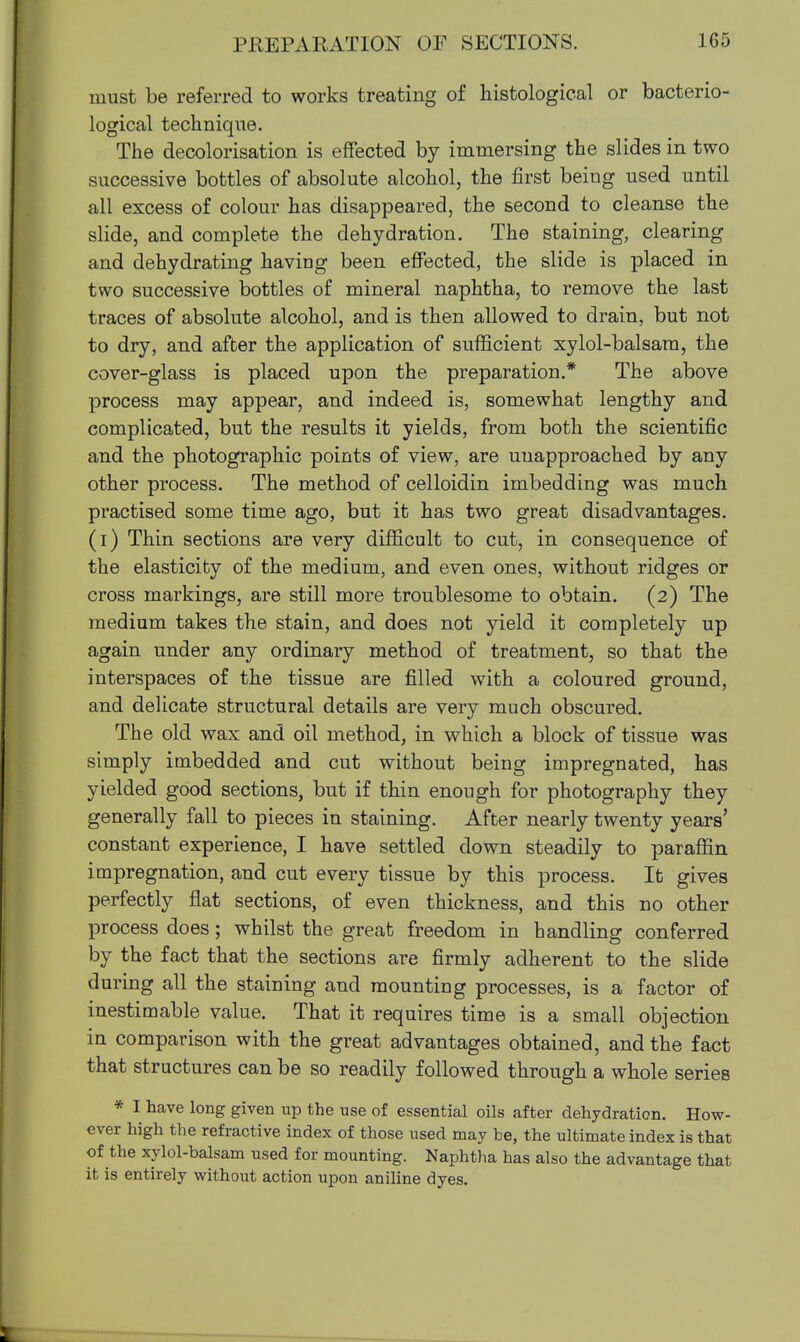 must be referred to works treating of histological or bacterio- logical technique. The decolorisation is effected by immersing the slides in two successive bottles of absolute alcohol, the first being used until all excess of colour has disappeared, the second to cleanse the slide, and complete the dehydration. The staining, clearing and dehydrating having been effected, the slide is placed in two successive bottles of mineral naphtha, to remove the last traces of absolute alcohol, and is then allowed to drain, but not to dry, and after the application of sufficient xylol-balsam, the cover-glass is placed upon the preparation.* The above process may appear, and indeed is, somewhat lengthy and complicated, but the results it yields, from both the scientific and the photographic points of view, are unapproached by any other process. The method of celloidin imbedding was much practised some time ago, but it has two great disadvantages, (i) Thin sections are very difficult to cut, in consequence of the elasticity of the medium, and even ones, without ridges or cross markings, are still more troublesome to obtain. (2) The medium takes the stain, and does not yield it completely up again under any ordinary method of treatment, so that the interspaces of the tissue are filled with a coloured ground, and delicate structural details are very much obscured. The old wax and oil method, in which a block of tissue was simply imbedded and cut without being impregnated, has yielded good sections, but if thin enough for photography they generally fall to pieces in staining. After nearly twenty years' constant experience, I have settled down steadily to paraffin impregnation, and cut every tissue by this process. It gives perfectly flat sections, of even thickness, and this no other process does; whilst the great freedom in handling conferred by the fact that the sections are firmly adherent to the slide during all the staining and mounting processes, is a factor of inestimable value. That it requires time is a small objection in comparison with the great advantages obtained, and the fact that structures can be so readily followed through a whole series * I have long given up the use of essential oils after dehydration. How- ever high the refractive index of those used may be, the ultimate index is that of the xylol-balsam used for mounting. Naphtha has also the advantage that it is entirely without action upon aniline dyes.