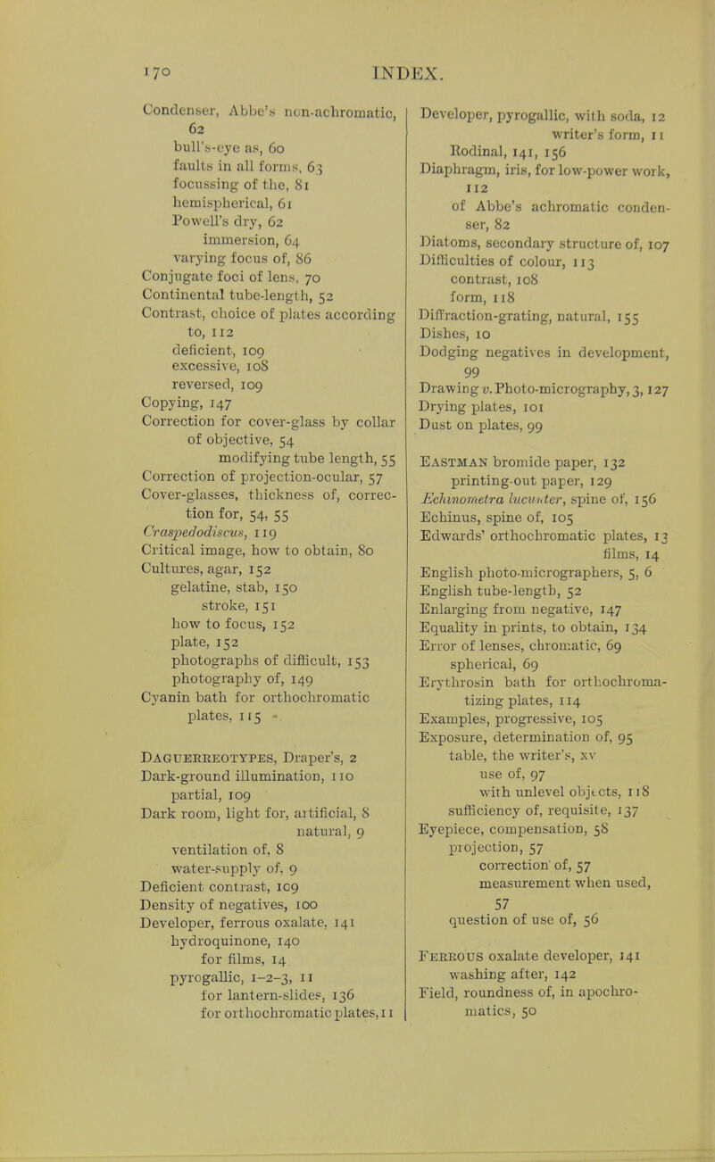 Condenser, Abbe's non-achromatic, 62 buir.s-eye a.«, 60 faults in all forms, 63 focussing of the, 81 hemispherical, 61 Powell's dry, 62 immersion, 64 varying focus of, 86 Conjugate foci of lens, 70 Continental tube-length, 52 Contrast, choice of plates according to, 112 deficient, 109 excessive, 108 reversed, 109 Copying, 147 Correction for cover-glass by collar of objective, 54 modifying tube length, 55 Correction of projection-ocular, 57 Cover-glasses, thickness of, correc- tion for, 54, 55 Cras2)efJodiscus, 119 Critical image, how to obtain, 80 Cultures, agar, 152 gelatine, stab, 150 stroke, 151 how to focus, 152 plate, 152 photographs of difficult, 153 photography of, 149 Cyanin bath for orthochromatic plates, 115 • Dagueeeeotypes, Draper's, 2 Dark-ground illumination, 110 partial, 109 Dark room, light for, artificial, 8 natural, 9 ventilation of, 8 water-supply of, 9 Deficient contrast, 109 Density of negatives, 100 Developer, ferrous oxalate, 141 hydroquinone, 140 for films, 14 pyrogaUic, 1-2-3, n for lantern-slides, 136 for orthochromatic plates, 11 Developer, pyrogallic, with soda, 12 writer's form, 11 Rodinal, 141, 156 Diaphragm, iris, for low-power work, 112 of Abbe's achromatic conden- ser, 82 Diatoms, secondary structure of, 107 Difficulties of colour, 113 contrast, 108 form, 118 Diffraction-grating, natural, 155 Dishes, 10 Dodging negatives in development, 99 Drawing v. Photo-micrography, 3,127 Drying plates, loi Dust on plates, 99 Eastman bromide paper, 132 printing-out paper, 129 Eclanometra lucunter, spine of, 156 Echinus, spine of, 105 Edwards' orthochromatic plates, 13 films, 14 English photo-miciOgraphers, 5, 6 English tube-length, 52 Enlarging from negative, 147 Equality in prints, to obtain, 134 Error of lenses, chromatic, 69 spherical, 69 Erythrosin bath for orthochroma- tizing plates, 114 Examples, progressive, 105 Exposure, determination of, 95 table, the writer's, xv use of, 97 with unlevel objects, 118 sufficiency of, requisite, 137 Eyepiece, compensation, 58 projection, 57 correction of, 57 measurement when used, 57 question of use of, 56 Feeeous oxalate developer, 141 washing after, 142 Field, roundness of, in apochro- matics, 50
