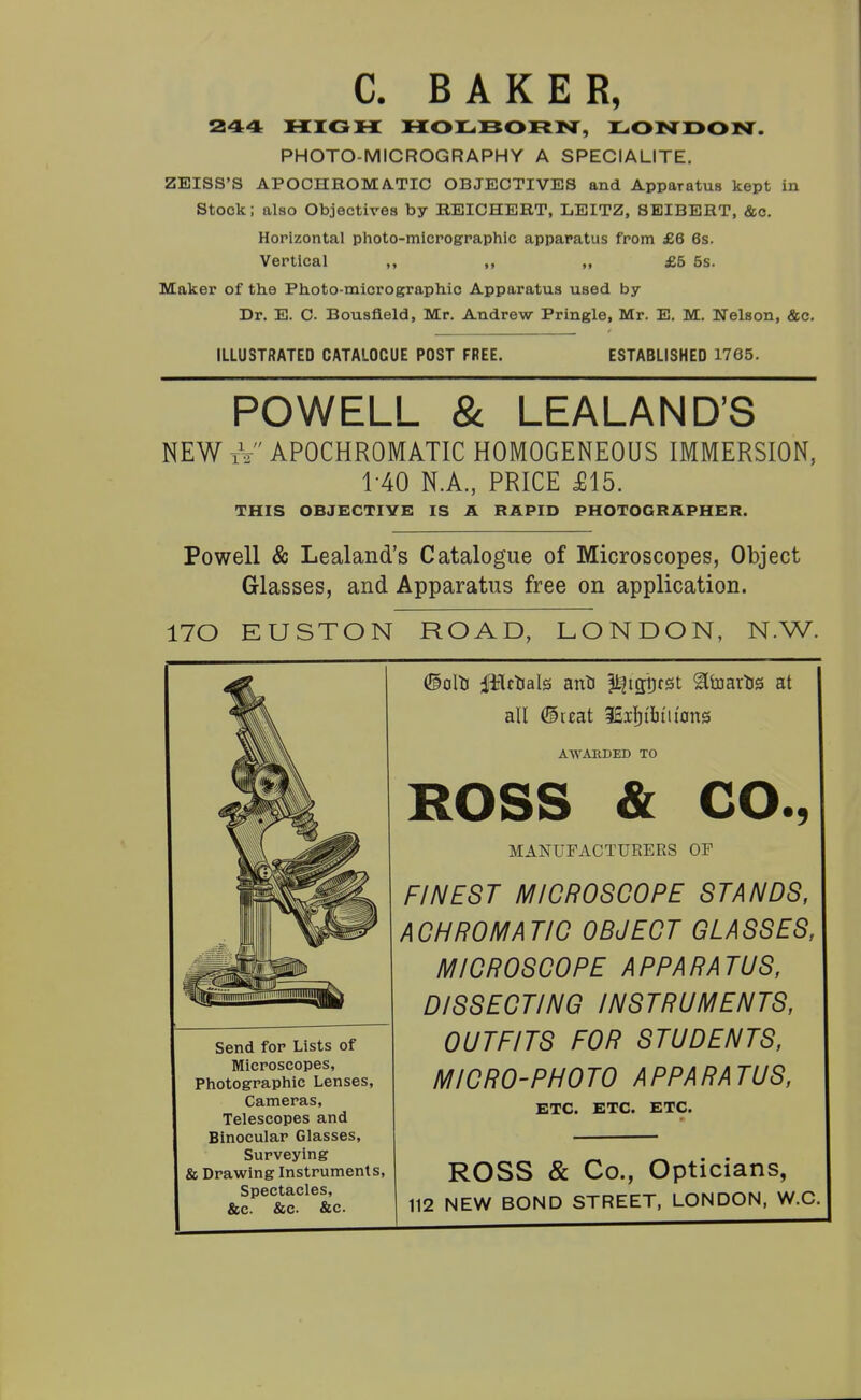 C. BAKER, 244 HIGH MOLBORN, LONDON. PHOTO-MICROGRAPHY A SPECIALITE. ZEISS'S APOCHROMA-TIC OBJECTIVES and Apparatus kept in Stock; also Objectives by REICHERT, LEITZ, SEIBERT, &c. Horizontal photo-mlcrographic apparatus from £6 6s. Vertical „ ,, „ £5 5s. Maker of tlie Photo-micro graphic Apparatus used by Dr. E. C. Bousfleld, Mr. Andrew Pringle, Mr. E. M. Nelson, &c. ILLUSTRATED CATALOGUE POST FREE. ESTABLISHED 1765. POWELL & LEALAND'S NEW tV APOCHROMATIC HOMOGENEOUS IMMERSION, 1-40 N.A., PRICE £15. THIS OBJBCTIYB IS A RAPID PHOTOGRAPHER. Powell & Lealand's Catalogue of Microscopes, Object Glasses, and Apparatus free on application. 170 EUSTON ROAD, LONDON, N.W. ©oltJ ilTctials anti ^igpfst ^toarlis at all ©ccat 3£i]^il]iiton3 AWARDED TO Send for Lists of Microscopes, Photographic Lenses, Cameras, Telescopes and Binocular Glasses, Surveying & Drawing Instruments, Spectacles, &c. &c. &c. ROSS & CO., MANUFACTURERS OF FINEST MICROSCOPE STANDS, ACHROMATIC OBJECT GLASSES, MICROSCOPE APPARATUS, DISSECTING INSTRUMENTS, OUTFITS FOR STUDENTS, MICRO-PHOTO APPARATUS, ETC. ETC. ETC. ROSS & Co., Opticians, 112 NEW BOND STREET, LONDON, W.C