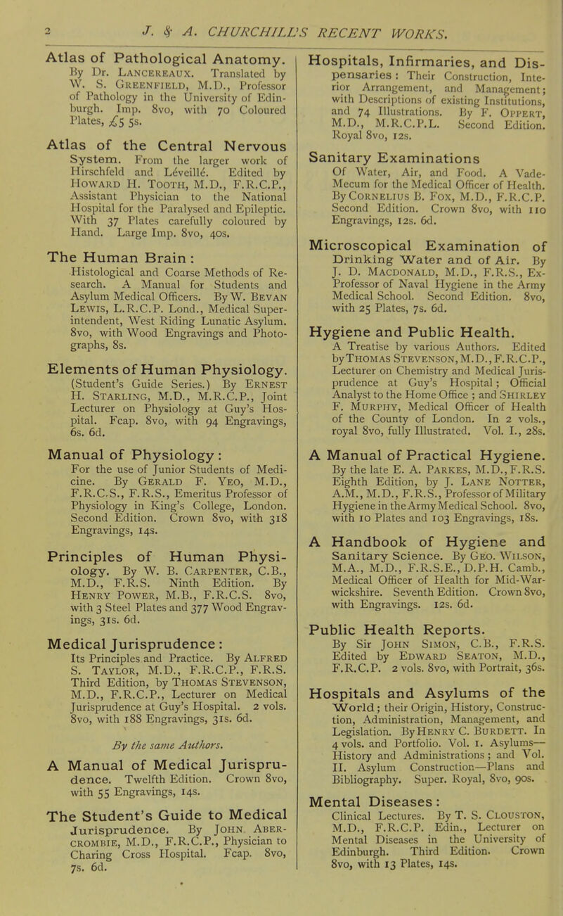 Atlas of Pathological Anatomy. liy Dr. Lancereaux. Translated by W. S. Greenfield, M.D., Professor of Pathology in the University of Edin- burgh. Imp. 8vo, with 70 Coloured Plates, 5s. Atlas of the Central Nervous System. From the larger work of Mirschfeld and Leveille. Edited by Howard H. Tooth, M.D., F.R.C.P., Assistant Physician to the National Hospital for the Paralysed and Epileptic. With 37 Plates carefully coloured by Hand. Large Imp. 8vo, 40s. The Human Brain : Plistological and Coarse Methods of Re- search. A Manual for Students and Asylum Medical Officers. By W. Bevan Lewis, L.R.C.P. Lond., Medical Super- intendent, West Riding Lunatic Asylum. 8vo, with Wood Engravings and Photo- graphs, 8s. Elements of Human Physiology. (Student's Guide Series.) By Ernest H. Starling, M.D., M.R.C.P., Joint Lecturer on Physiology at Guy's Hos- pital. Fcap. 8vo, with 94 Engravings, 6s. 6d. Manual of Physiology: For the use of Junior Students of Medi- cine. By Gerald F. Yeo, M.D., F.R.CS., F.R.S., Emeritus Professor of Physiology in King's College, London. Second Edition. Crown 8vo, with 318 Engravings, 14s. Principles of Human Physi- ology. By W. B. Carpenter, C.B., M.D., F.R.S. Ninth Edition. By Henry Power, M.B., F.R.C.S. 8vo, with 3 Steel Plates and 377 Wood Engrav- ings, 31s. 6d. Medical Jurisprudence: Its Principles and Practice. By Alfred S. Taylor, M.D., F.R.C.P., F.R.S. Third Edition, by Thomas Stevenson, M.D., F.R.C.P., Lecturer on Medical Jurisprudence at Guy's Hospital. 2 vols. 8vo, with 188 Engravings, 31s. 6d. By the same Authors. A Manual of Medical Jurispru- dence. Twelfth Edition. Crown 8vo, with 55 Engravings, 14s. The Student's Guide to Medical Jurisprudence. By John Aber- CROMBIE, M.D., F.R.C.P., Physician to Charing Cross Hospital. Fcap. 8vo, 7s. 6d. Hospitals, Infirmaries, and Dis- pensaries : Their Construction, Inte- rior Arrangement, and Management; with Descriptions of existing Institutions, and 74 Illustrations. By Y. Oi'PERT, M.D., M.R.C.P.L. Second Edition, Royal 8vo, 12s. Sanitary Examinations Of Water, Air, and Food, A Vade- Mecum for the Medical Officer of Health, By Cornelius B, Fox, M.D., F.R.C.P. Second Edition, Crown 8vo, with lio Engravings, 12s. 6d, Microscopical Examination of Drinking Water and of Air, By J. D. Macdonald, M.D., F.R.S., Ex- Professor of Naval Hygiene in the Army Medical School. Second Edition. 8vo, with 25 Plates, 7s, 6d. Hygiene and Public Health. A Treatise by various Authors, Edited by Thomas Stevenson, M.D., F.R.C-P., Lecturer on Chemistry and Medical Juris- prudence at Guy's Hospital; Official Analyst to the Home Office ; and Shirley F. Murphy, Medical Officer of Health of the County of London. In 2 vols., royal 8vo, fully Illustrated, Vol. I., 28s, A Manual of Practical Hygiene. By the late E. A. Parkes, M.D., F.R.S. Eighth Edition, by J. Lane Notter, A.M., M.D., F.R.S., Professor of Military Hygiene in the Army Medical School. 8vo, with 10 Plates and 103 Engravings, i8s. A Handbook of Hygiene and Sanitary Science. By Geo. Wilson, M.A., M.D., F.R.S.E.,D.P.H. Camb., Medical Officer of Health for Mid-War- wickshire. Seventh Edition. Crown 8vo, with Engravings. 12s, 6d. Public Health Reports. By Sir John Simon, C.B., F.R.S. Edited by Edward Seaton, M.D,, F, R. C. P, 2 vols. 8vo, with Portrait, 36s, Hospitals and Asylums of the World; their Origin, History, Construc- tion, Administration, Management, and Legislation. By Henry C. Burdett. In 4 vols, and Portfolio. Vol, i. Asylums— History and Administrations ; and Vol, II, Asylum Construction—Plans and Bibliography. Super. Royal, 8vo, 90s. Mental Diseases: Clinical Lectures. By T. S. Clouston, M.D., F.R.C.P. Edin., Lecturer on Mental Diseases in the University of Edinburgh. Third Edition. Crown 8vo, with 13 Plates, 14s.