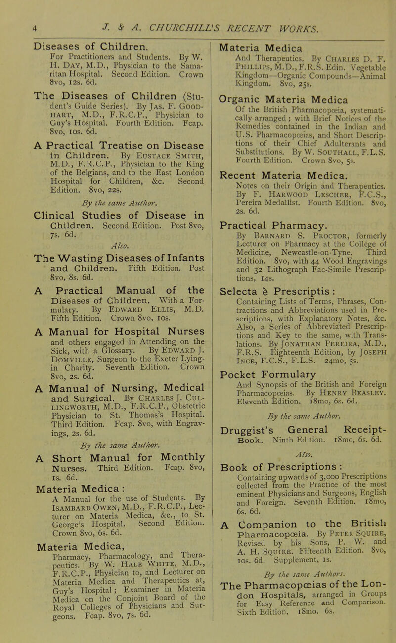 Diseases of Children. For Practitioners and Students. By W. n. Day, M.D., Physician to the Sama- ritan Hospital. Second Edition. Crown 8\'o, I2S. 6d. The Diseases of Children (Stu- dent's Guide Series). By Jas. F. Good- hart, M.D., F.R.C.P., Physician to Guy's Hospital. Fourth Edition. Fcap. 8vo, ICS. 6d. A Practical Treatise on Disease in Children. By Eustace Smith, M.D., F.R.C.P., Physician to the King of the Belgians, and to the East London Hospital for Children, &c. Second Edition. 8vo, 22s. By the same Author. Clinical Studies of Disease in Children. Second Edition. Post 8vo, 7s. 6d. Also. The Wasting Diseases of Infants and Children. Fifth Edition. Post Svo, 8s. 6d. A Practical Manual of the Diseases of Children. With a For- mulary. By Edward Ellis, M.D. Fifth Edition. Crown Svo, los. A Manual for Hospital Nurses and others engaged in Attending on the Sick, with a Glossary. By Edward J. DOMVILLE, Surgeon to the Exeter Lying- in Charity. Seventh Edition. Crown 8vo, 2s. 6d. A Manual of Nursing, Medical and Surgical. By Charles J. Cul- LINGWORTH, M.D., F.R.C.P., Obstetric Physician to St. Thomas's Hospital. Third Edition. Fcap. 8vo, with Engrav- ings, 2s. 6d. By the same Authcr. A Short Manual for Monthly Nurses. Third Edition. Fcap. Svo, IS. 6d. Materia Medica : A Manual for the use of Students. By Isambard Owen, M.D., F.R.C.P., Lec- turer on Materia Medica, &c., to St. George's Hospital. Second Edition. Crown Svo, 6s. 6d. Materia Medica, Pharmacy, Pharmacology, and Thera- peutics. By W. Hale White, M.D., F.R.C.P., Physician to, and Lecturer on Materia Medica and Therapeutics at, Guy's Jlospital ; Examiner in Materia Medica on the Conjoint Board of the Royal Colleges of Physicians and Sur- geons. Fcap. Svo, 7s. 6d. Materia Medica And Therapeutics. By Charles D. F. PiiiLLii's, M.D.,F.R.S. Edin. Vegetable Kingdom—Organic Compounds—Animal Kingdom. Svo, 25s. Organic Materia Medica Of the British Pharmacopfxiia, systemati- cally arranged ; with Brief Notices of the Remedies contained in the Indian and U.S. Pharmacopoeias, and Short Descrip- tions of their Chief Adulterants and Substitutions. By W. Southall, F.L.S. Fourth Edition. Crown Svo, 5s. Recent Materia Medica. Notes on their Origin and Therapeutics. By F. Harwood Lescher, F.C.S., Pereira Medallist. Fourth Edition. Svo, 28. 6d. Practical Pharmacy. By Barnard S. Proctor, formerly Lecturer on Pharmacy at the College of Medicine, Newcastle-on-Tyne. Third Edition. Svo, with 44 Wood Engravings and 32 Lithograph Fac-Simile Prescrip- tions, 14s. Selecta h Prescriptis : Containing Lists of Terms, Phrases, Con- tractions and Abbreviations used in Pre- scriptions, with Explanatory Notes, &c. Also, a Series of Abbreviated Prescrip- tions and Key to the same, with Trans- lations. By Jonathan Pereira, M.D., F.R.S. Eighteenth Edition, by Joseph Ince, F.C.S., F.L.S. 24mo, 5s. Pocket Formulary And Synopsis of the British and P'oreign Pharmacopoeias. By Henry Beasley. Eleventh Edition. iSmo, 6s. 6d. By the same Authoj; Druggist's General Receipt- Book. Ninth Edition. iSmo, 6s. 6d. A!so. Book of Prescriptions : Containing upwards of 3,000 Prescriptions collected from the Practice of the most eminent Physicians and Surgeons, English and Foreign. Seventh Edition. iSmo, 6s. 6d. A Companion to the British Pharmacopoeia. By Peter Squire, Revised by his Sons, P. W. and A. H. Squire. Fifteenth Edition. Svo, los. 6d. Supplement, is. By the same Authors. The Pharmacopoeias of the Lon- don Hospitals, arranged in Groups for Easy Reference and Comparison, Sixth Edition. iSmo. 6s.
