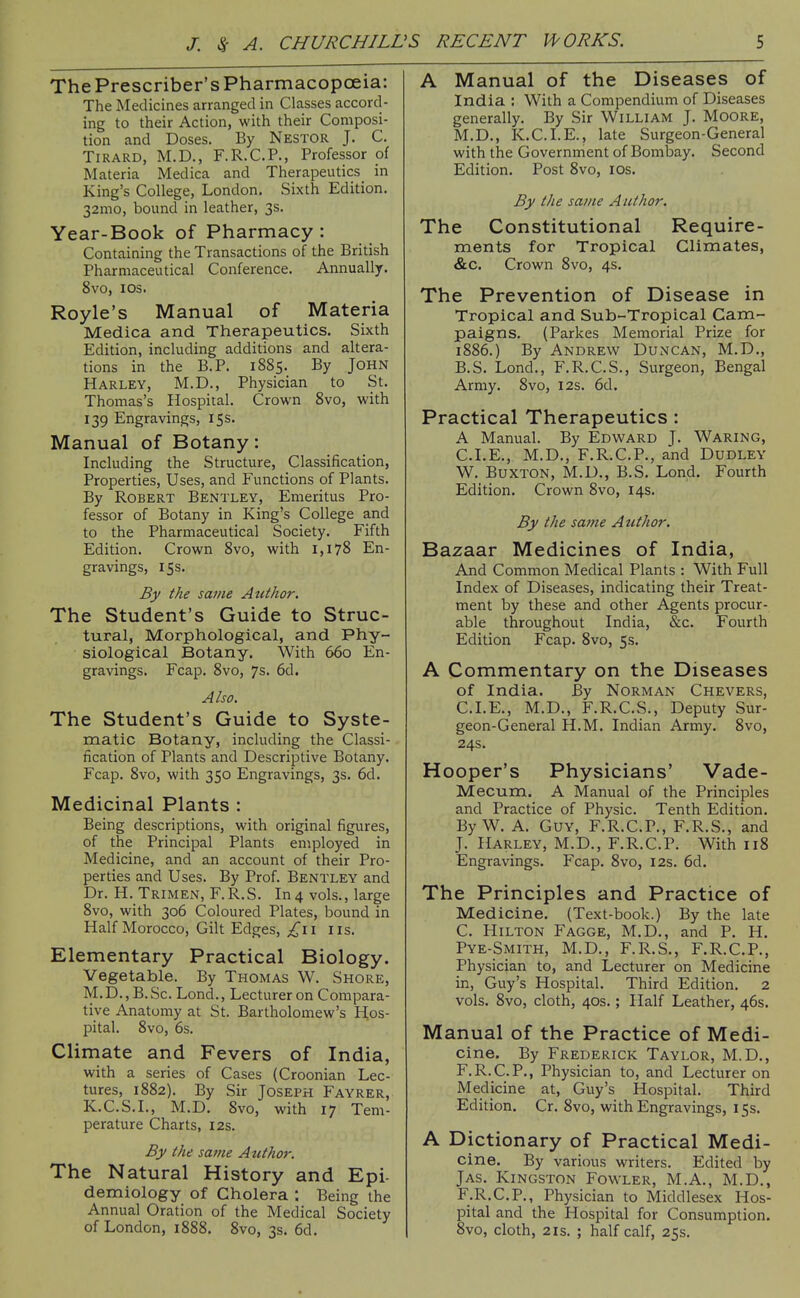 The Prescriber's Pharmacopcjeia: The Medicines arranged in Classes accord- ing to their Action, with their Composi- tion and Doses. By Nestor J. C. TiRARD, M.D., F.R.C.P., Professor of Materia Medica and Therapeutics in King's College, London. Sixth Edition. 32mo, bound in leather, 3s. Year-Book of Pharmacy : Containing the Transactions of the British Pharmaceutical Conference. Annually. 8vo, los. Royle's Manual of Materia Medica and Therapeutics. Sixth Edition, including additions and altera- tions in the B.P. 1885. By John Harley, M.D., Physician to St. Thomas's Hospital. Crown 8vo, with 139 Engravings, 15s. Manual of Botany: Including the Structure, Classification, Properties, Uses, and Functions of Plants. By Robert Bentley, Emeritus Pro- fessor of Botany in King's College and to the Pharmaceutical Society. Fifth Edition. Crown 8vo, with 1,178 En- gravings, 15s. By the same Author. The Student's Guide to Struc- tural, Morphological, and Phy- siological Botany. With 660 En- gravings. Fcap. Svo, 7s. 6d. Also. The Student's Guide to Syste- matic Botany, including the Classi- fication of Plants and Descriptive Botany. Fcap. Svo, with 350 Engravings, 3s. 6d. Medicinal Plants : Being descriptions, with original figures, of the Principal Plants employed in Medicine, and an account of their Pro- perties and Uses. By Prof. Bentley and Dr. H. Trimen, F.R.S. In 4 vols., large Svo, with 306 Coloured Plates, bound in Half Morocco, Gilt Edges, lis. Elementary Practical Biology. Vegetable. By Thomas W. Shore, M.D., B.Sc. Lond., Lecturer on Compara- tive Anatomy at St. Bartholomew's Hos- pital. Svo, 6s. Climate and Fevers of India, with a series of Cases (Croonian Lec- tures, 1882). By Sir Joseph Fayrer, K.C.S.I., M.D. Svo, with 17 Tem- perature Charts, I2s. By the same Author. The Natural History and Epi- demiology of Cholera ; Being the Annual Oration of the Medical Society of London, 1888. Svo, 3s. 6d. A Manual of the Diseases of India : With a Compendium of Diseases generally. By Sir WiLLIAM J. MoORE, M.D., K.C.I.E., late Surgeon-General with the Government of Bombay. Second Edition. Post Svo, los. By the same Author. The Constitutional Require- ments for Tropical Climates, &c. Crown Svo, 4s. The Prevention of Disease in Tropical and Sub-Tropical Cam- paigns. (Parkes Memorial Prize for 1S86.) By Andrew Duncan, M.D., B. S. Lond., F.R.C.S., Surgeon, Bengal Army. Svo, 12s. 6d. Practical Therapeutics : A Manual. By Edward J. Waring, CLE., M.D., F.R.C.P., and Dudley W. Buxton, M.D., B.S. Lond. Fourth Edition. Crown Svo, 14s. By the same A uthor. Bazaar Medicines of India, And Common Medical Plants : With Full Index of Diseases, indicating their Treat- ment by these and other Agents procur- able throughout India, &c. Fourth Edition Fcap. Svo, 5s. A Commentary on the Diseases of India. By Norman Chevers, CLE., M.D., F.R.C.S., Deputy Sur- geon-General H.M. Indian Army. Svo, 24s. Hooper's Physicians' Vade- Mecum. A Manual of the Principles and Practice of Physic. Tenth Edition. By W. A. Guy, F.R.C.P., F.R.S., and J. Harley, M.D., F.R.C.P. With 118 Engravings. Fcap. Svo, 12s. 6d. The Principles and Practice of Medicine. (Text-book.) By the late C. Hilton Fagge, M.D., and P. H. Pye-Smith, M.D., F.R.S., F.R.C.P., Physician to, and Lecturer on Medicine in, Guy's Hospital. Third Edition. 2 vols. Svo, cloth, 40s.; Half Leather, 46s. Manual of the Practice of Medi- cine. By Frederick Taylor, M.D., F.R.C.P., Physician to, and Lecturer on Medicine at, Guy's Hospital. Third Edition. Cr. Svo, with Engravings, 15s. A Dictionary of Practical Medi- cine. By various writers. Edited by JAS. Kingston Fowler, M.A., M.D,, F.R.C.P., Physician to Middlesex Hos- pital and the Hospital for Consumption. Svo, cloth, 2IS. ; half calf, 25s.