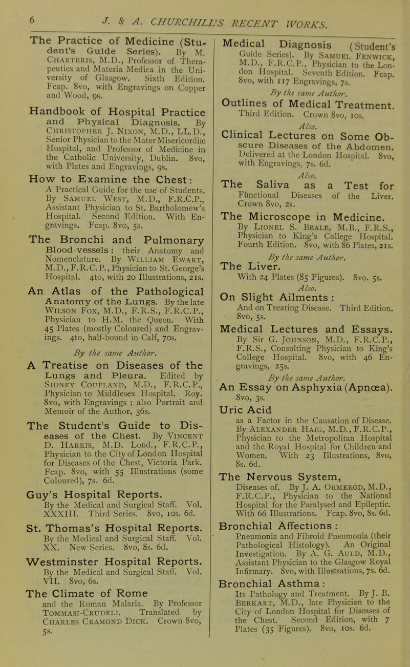 The Practice of Medicine (Stu- dent's Guide Series). By M. Charteris, M.D., Professor of Thera- peutics and Materia Medica in the Uni- versity of Glasgow. Sixth Edition. Fcap. 8vo, with Engravings on Copper and Wood, gs. Handbook of Hospital Practice and Physical Diagnosis. By CHRiSToriiER J. Nixon, IVI.D., LL.D., Senior Physician to the Mater Misericordise Hospital, and Professor of Medicine in the Catholic University, Dublin. 8vo, with Plates and Engravings, gs. How to Examine the Chest: A Practical Guide for the use of Students. By Samuel West, M.D., F.R.C.P., Assistant Physician to St. Bartholomew's Hospital. Second Edition. With En- gravings. Fcap. 8vo, 5s. The Bronchi and Pulmonary Blood-vessels : their Anatomy and Nomenclature. By William Ewart, M. D., F. R. C. P., Physician to St. George's Hospital. 4to, with 20 Illustrations, 21s. An Atlas of the Pathological Anatomy of the Lungs. By the late Wilson Fox, M.D., F.R.S., F.R.C.P., Physician to H.M. the Queen. With 45 Plates (mostly Coloured) and Engrav- ings. 4to, half-bound in Calf, 70s. By the same Author. A Treatise on Diseases of the Lungs and Pleura. Edited by Sidney Coupland, M.D., F.R.C.P., Physician to Middlesex Hospital. Roy. Svo, with Engravings ; also Portrait and Memoir of the Author, 36s. The Student's Guide to Dis- eases of the Chest. By Vincent D. Harris, M.D. Lond., F.R.C.P., Physician to the City of London Hospital for Diseases of the Chest, Victoria Park. Fcap. Svo, with 55 Illustrations (some Coloured), 7s. 6d. Guy's Hospital Reports. By the Medical and Surgical Staff. Vol. XXXIII. Third Series. Svo, los. 6d. St. Thomas's Hospital Reports. By the Medical and Surgical Staff. Vol. XX. New Series. Svo, 8s. 6d. Westminster Hospital Reports. By the Medical and Surgical Staff. Vol. VII. Svo, 6s. The Climate of Rome and the Roman Malaria. By Professor Tommasi-Crudeli. Translated by Charles Cramond Dick. Crown Svo, 5s. Medical Diagnosis (Student's Guide Series). By Samuel Fenwick, M.D., F.R.C.P., Physician to the Lon- don Hospital. Seventh Edition. Fcap. Svo, with 117 Engravings, 7s, By the same Author. Outlines of Medical Treatment. Third Edition. Crown Svo, los. Also. Clinical Lectures on Some Ob- scure Diseases of the Abdomen. Delivered at the London Hospital. Svo, with Engravings, 7s. 6d. Also. The Saliva as a Test for Functional Diseases of the Liver. Crown Svo, 2s. The Microscope in Medicine. By Lionel S. Beale, M.B., F.R.S., Physician to King's College Hospital. Fourth Edition. Svo, with S6 Plates, 2ls. By the same Author. The Liver. With 24 Plates (85 Figures). Svo. 53. Also. On Slight Ailments : And on Treating Disease. Third Edition. Svo, 5s. Medical Lectures and Essays. By Sir G. Johnson, M.D., F.R.C. P., F.R.S., Consulting jPhysician to King's College Hospital. Svo, with 46 En- gravings, 25s. By the same A uthor. An Essay on Asphyxia (Apncea). Svo, 3s. Uric Acid as a Factor in the Causation of Disease. By Alexander Haig, M.D., F.R.C.P., Physician to the Metropolitan Hospital and the Royal Hospital for Children and Women. With 23 Illustrations, Svo, Ss. 6d. The Nervous System, Diseases of. By J. A. Ormerod, M.D., F.R.C.P., Physician to the National Hospital for the Paralysed and Epileptic. With 66 Illustrations. Fcap. Svo, 8s. 6d. Bronchial Affections : Pneumonia and Fibroid Pneumonia (their Pathological Histology). An Original Investigation. By A. G. AuLD, M.D., Assistant Physician to the Glasgow Royal Infirmary. Svo, with Illustrations, 7s. 6d. Bronchial Asthma: Its Pathology and Treatment. By J. B. Berk art, M.D., late Physician to the City of London Hospital for Diseases of the Chest. Second Edition, with 7 Plates (35 Figures). Svo, los. 6d.