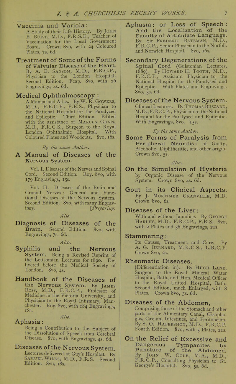 Vaccinia and Variola: A Study of their Life History. By JOHN B. BuiST, M.D., F.R.S.E., Teacher of Vaccination for the Local Government Board. Crown Svo, with 24 Coloured Plates, 7s. 6d. Treatment of Some of the Forms of Valvular Disease of the Heart. By A. E. Sansom, M.D., F.R.C.P., Physician to the London Hospital. Second Edition. Fcap. Svo, with 26 Engravings, 4s. 6d. Medical Ophthalmoscopy : A Manual and Atlas. By W. R. Gowers, M.D., F.R.C.P., F.R.S., Physician to the National Hospital for the Paralyzed and Epileptic. Third Edition. Edited with the assistance of Marcus Gunn, M.B., F.R.C.S., Surgeon to the Royal London Ophthalmic Hospital. With Coloured Plates and Woodcuts. Svo, i6s. By the same Author. A Manual of Diseases of the Nervous System. Vol. I. Diseases of the Nerves and Spinal Cord. Second Edition. Roy. Svo, with 179 Engravings, 15s. Vol. n. Diseases of the Brain and Cranial Nerves : General and Func- tional Diseases of the Nervous System. Second Edition. Svo, with many Engrav- ings. {^Preparing. Also. Diagnosis of Diseases of the Brain. Second Edition. Svo, with Engravings, 7s. 6d. Also. Syphilis and the Nervous System. Being a Revised Reprint of the Lettsomian Lectures for 1S90. De- livered before the Medical Society of London. Svo, 4s. Handbook of the Diseases of the Nervous System. By James Ross, M.D., F.R.C.P., Professor of Medicine in the Victoria University, and Physician to the Royal Infirmary, Man- chester. Roy. Svo, with 1S4 Engravings, iSs. Also. Aphasia: Being a Contribution to the Subject of the Dissolution of Speech from Cerebral Disease. Svo, with Engravings, 4s. 6d. Diseases of the Nervous System. Lectures delivered at Guy's Hospital. By Samuel WiLKS, M.D., F.R.S. Second Edition. Svo, iSs. Aphasia: or Loss of Speech : And the Localization of the Faculty of Articulate Language. By Sir Frederic Bateman, M.D., F.R.C.P., Senior Physician to the Norfolk and Norwich Hospital. Svo, i6s. Secondary Degenerations of the Spinal Cord (Gulstonian Lectures, 1SS9). By Howard H. Tooth, M.D., F.R.C.P., Assistant Physician to the National Hospital for the Paralysed and Epileptic. With Plates and Engravings. Svo, 3s. 6d. Diseases of the Nervous System. Clinical Lectures. By Thomas Buzzard, M. D., F. R. C. P., Physician to the National Hospital for the Paralysed and Epileptic. With Engravings, Svo. 15s. By the sa7ne Author. Some Forms of Paralysis from Peripheral Neuritis: of Gouty, Alcoholic, Diphtheritic, and other origin. Crown Svo, 5s. Also. On the Simulation of Hysteria by Organic Disease of the Nervous vSystem. Crown Svo, 4s. 6d. Gout in its Clinical Aspects. By J. Mortimer Granville, M.D. Crown Svo, 6s. Diseases of the Liver: With and without Jaundice. By George Harley, M.D., F.R.C.P., F.R.S. Svo, with 2 Plates and 36 Engravings, 21s. Stammering: Its Causes, Treatment, and Cure. By A. G. Bernard, M.R.C.S., L.R.C.P. Crown Svo, 2s. Rheumatic Diseases, (Differentiation in). By Hugh Lane, Surgeon to the Royal Mineral Water Hospital, Bath, and Hon. Medical Officer to the Royal United Hospital, Bath. Second Edition, much Enlarged, with 8 Plates. Crown Svo, 3s. 6d. Diseases of the Abdomen, Comprising those of the Stomach and other parts of the Alimentary Canal, GEsopha- gus. Caecum, Intestines, and Peritoneum. By S. O. Habershon, M.D., F.R.C.P. Fourth Edition. Svo, with 5 Plates, 2ls. On the Relief of Excessive and Dangerous Tympanites by Puncture of the Abdomen. By John W. Ogle, M.A., M.D., F.R.C.P., Consulting Physician to St. George's Hospital. Svo, 5s. 6d.