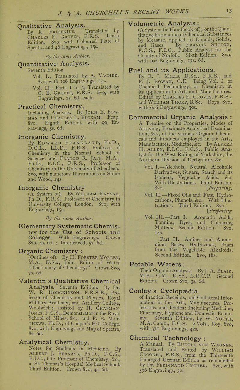 Qualitative Analysis. By R. Fresenius. Translated by Charles E. Groves, F.R.S. Tenth Edition. 8vo, with Coloured Plate of Spectra and 46 Engravings, 15s. By the same Author. Quantitative Analysis. Seventh Edition. Vol. I., Translated by A. Vacher. 8vo, with 106 Engravings, 15s. Vol. II., Parts I to 3, Translated by C. E. Groves, F.R.S. 8vo, with Engravings, 2s. 6d. each. Practical Chemistry, Including Analysis. By JOHN E. Bow- man and Charles L. Bloxam. Fcap. 8vo. Eighth Edition, with 90 En- gravings, Ss. 6d. Inorganic Chemistry. By Edward Frankland, Ph.D., D.C.L., LL.D., F.R.S., Professor of Chemistry in the Normal School of Science, and Francis R. Japp, M.A., Ph.D., F.I.C., F.R.S., Professor of Chemistry in the University of Aberdeen. 8vo, with numerous Illustrations on Stone and Wood, 24s. Inorganic Chemistry (A System of). By William Ramsay, Ph.D., F.R.S., Professor of Chemistry in University College, London. 8vo, with Engravings, 15s. By the same Author. Elementary Systematic Chemis- try for the Use of Schools and Colleges. With Engravings. Crown 8vo, 4s. 6d. ; Interleaved, 5s. 6d. Organic Chemistry : (Outlines of). By H. FoRSTER Morley, M.A., D.Sc, Joint Editor of Watts' Dictionary of Chemistry. Crown 8vo, 7s. 6d. Valentin's Qualitative Chemical Analysis. Seventh Edition. By Dr. W. R. HoDGKiNSON, F.R.S.E., Pro- fessor of Chemistry and Physics, Royal Military Academy, and Artillery College, Woolwich; assisted by H. Chapman- Jones, F.C.S., Demonstrator in the Royal School of Mines, &c., and F. E. Mat- thews, Ph.D., of Cooper's Hill College. 8vo, with Engravings and Map of Spectra, 8s. 6d. Analytical Chemistry. Notes for Students in Medicine. By Albert J. Bernays, Ph.D., F.C.S., F.I.C., late Professor of Chemistry, (Sic, at St. Thomas's Hospital Medical School. Third Edition. Crown 8vo, 4s. 6d. Volumetric Analysis : (A Systematic Handbook of); or the Quan- titative Estimation of Chemical Substances by Measure, applied to Liquids, Solids, and Gases. By Francis Sutton, F.C.S., F.I.C., Public Analyst for the County of Norfolk. Sixth Edition. 8vo, with 102 Engravings, 17s. 6d. Fuel and its Applications. By E. J. Mills, D.Sc, F.R.S., and F. J. Rowan, C.E. Being Vol. I. of Chemical Technology, or Chemistry in its application to Arts and Manufactures. Edited by Charles E. Groves, F.R.S., and William Thorp, B. Sc. Royal 8vo, with 606 Engravings, 30s. Commercial Organic Analysis : A Treatise on the Properties, Modes of Assaying, Proximate Analytical Examina- tion, &c., of the various Organic Chemi- cals and Products employed in the Arts, Manufactures, Medicine, &c. By Alfred H. Allen, F.I.C, F.C.S., Public Ana- lyst for the West Riding of Yorkshire, the Northern Division of Derbyshire, &c. Vol. I.—Alcohols, Neutral Alcoholic Derivatives, Sugars, Starch and its Isomers, Vegetable Acids, &c. With Illustrations. Third Edition. 8vo. {^Preparing. Vol. II.—Fixed Oils and Fats, Hydro- carbons, Phenols, &c. With Illus- trations. Third Edition. 8vo. \Prepari7tg Vol. HI.—Part I. Aromatic Acids, Tannins, Dyes, and Colouring Matters. Second Edition. Svo, 14s. Part II. Amines and Ammo- nium Bases, Hydrazines, Bases from Tar, Vegetable Alkaloids. Second Edition. Svo, i8s. Potable Waters : Their Organic Analysis. By J. A. Blair, M.B., CM., D.Sc, L.R.C.P. Second Edition. Crown Svo, 3s. 6d. Cooley's Cyclopaedia of Practical Receipts, and Collateral Infor- mation in the Arts, Manufactures, Pro- fessions, and Trades: Including Medicine, Pharmacy, Hygiene and Domestic Econo- my. Seventh Edition, by W, North, M.A. Camb., F.C.S. 2 Vols., Roy. Svo, with 371 Engravings, 42s. Chemical Technology : A Manual. By Rudolf von Wagner. Translated and Edited by William Crookes, F.R.S., from the Thirteenth Enlarged German Edition as remodelled by Dr. Ferdinand Fischer. Svo, with 596 Engravings, 32s