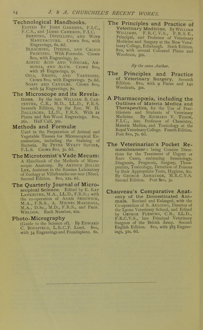 Technological Handbooks. Editku By John Gardnkr, F.I.C., F.C.S., and James Cameron, F.I.C. Brewing, Distilling, and Wine Manukacture, Crown 8vo, with Engravings, 6s. 6cl. Bleaching, Dyeing, and Calico Printing. With Formulce. Crown 8vo, with Engravings, 5s. Acetic Acid and Vinegar, Am- monia, and Alum. Crown 8vo, with 28 Engravings, 5s. Oils, Resins, and Varnishes. Crown 8vo, with Engravings. 7s. 6d. Soaps and Candles. Crown 8vo, with 54 Engravings, 7s. The Microscope and its Revela- tions. By the late William B. Car- penter, C.B., M.D., LL.D., F.R.S. Seventh Edition, by the Rev. W. H. Dallinger, LL.D., F.R.S. With 21 Plates and 800 Wood Engravings. 8vo, 26s. Half Calf, 30s. Methods and Formulae Used in the Preparation of Animal and Vegetable Tissues for Microscopical Ex- amination, including the Staining of Bacteria. By Peter Wyatt Squire, F.L.S. Crown 8vo, 3s. 6d. The Microtomist's Vade-Mecum: A Handbook of the Methods of Micro- scopic Anatomy. By Arthur Bolles Lee, Assistant in the Russian Laboratory of Zoology at Villefranche-sur-mer (Nice), Second Edition. 8vo, 12s. 6d. The Quarterly Journal of Micro- scopical Science. Edited by E. Ray Lankester, M.A., LL.D., F.R.S.; with the co-operation of Adam Sedgwick, M.A., F.R.S., A. Milnes Marshall, M.A., D.Sc, M.D., F.R.S., and Prof. W^ELDON, Each Number, los. Photo-Micrography (Guide to the Science of). By Edward C. BousFiELD, L.R.C.P. Lond. 8vo, with 34 Engravings and Frontispiece, 6s. The Principles and Practice of Veterinary Medicine, By William Williams, F. R.C.V.S., F.R.S. E., Principal, and Professor of Veterinary Medicine and Surgery at the New Veter- inary College, Edinburgh. Sixth Edition. 8vo, with several Coloured Plates and Woodcuts, 30s. By the same Author. The Principles and Practice of Veterinary Surgery, Seventh Edition. 8vo, with 9 Plates and 140 Woodcuts, 30s, A Pharmacopoeia, including the Outlines of Materia Medica and Therapeutics, for the Use of Prac- titioners and Students of Veterinary Medicine. By Richard V. Tuson, F.LC, late Professor of Chemistry, Materia Medica, and Toxicology at the Royal Veterinary College. Fourth Edition. Post 8vo, 7s, 6d. The Veterinarian's Pocket Re- membrancer : being Concise Direc- tions for the Treatment of Urgent or Rare Cases, embracing Semeiology, Diagnosis, Prognosis, Surgery, Thera- peutics, Toxicology, Detection of Poisons by their Appropriate Tests, Hygiene, &c. By George Armatage, M.R.C.V.S. Second Edition. Post 8vo, 3s. Chauveau's Comparative Anat- omy of the Domesticated Ani- mals. Revised and Enlarged, with the Co-operation of S. Arloing, Director of the Lyons Veterinary School, and Edited by George Fleming, C.B., LL.D., F.R.C.V,S., late Principal Veterinary Surgeon of the British Army. Second English Edition. 8vo, with 585 Engrav- ings, 31s, 6d.