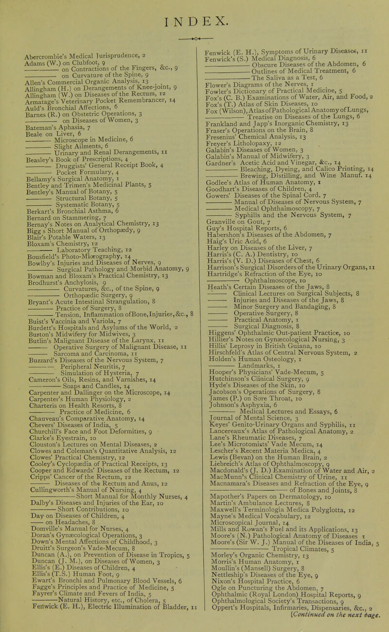 INDEX. Abercrombie's Medical lurisprudence, 2 Adams (W.) on Clubfoot, 9 ^ , ^. „ on Contractions of the Fingers, tie, 9 on Curvature of the Spine, 9 Allen's Commercial Organic Analysis, 13 AUingham (H.) on Derangements of Knee-joint, 9 Allingham (W.) on Diseases of the Rectum, 12 Armatage's Veterinary Pocket Remembrancer, 14 Auld's Bronchial Affections, 6 Barnes (R.) on Obstetric Operations, 3 . on Diseases of Women, 3 Bateman's Aphasia, 7 Beale on Liver, 6 Microscope in Medicine, 6 Slight Ailments, 6 Urinary and Renal Derangements, 11 Beasley's Book of Prescriptions, 4 Druggists' General Receipt Book, 4 Pocket Formulary, 4 Bellamy's Surgical Anatomy, i Bentley and Trimen's Medicinal Plants, 5 Bentley's Manual of Botany, 5 Structural Botany, 5 Systematic Botany, 5 Berkart's Bronchial Asthma, 6 Bernard on Stammering, 7 Bemay's Notes on Analytical Chemistry, 13 Bigg s Short Manual of Orthopffidy, 9 Blair's Potable Waters, 13 Bloxam's Chemistry, 12 Laboratory Teaching, 12 Bousfield's Photo-Miorography, 14 Bowlby's Injuries and Diseases of Nerves, 9 Surgical Pathology and Morbid Anatomy, 9 Bowman and Bloxam's Practical Chemistry, 13 Brodhurst's Anchylosis, g Curvatures, &c., of the Spine, 9 Orthopaedic Surgery, 9 Bryant's Acute Intestinal Strangulation, 8 Practice of Surgery, 8 Tension, InflammationofBone,Injurie?,&c., 8 Buist's Vaccinia and Variola, 7 Burdett's Hospitals and Asylums of the World, 2 Burton's Midvififery for Midwives, 3 Butlin's Malignant Disease of the Larynx, 11 Operative Surgery of Malignant Disease, 11 Sarcoma and Carcinoma, 11 Buzzard's Diseases of the Nervous System, 7 Peripheral Neuritis, 7 Simulation of Hysteria, 7 Cameron's Oils, Resins, and Varnishes, 14 Soaps and Candles, 14 Carpenter and Dallinger on the Microscope, 14 Carpenter's Human Physiology, 2 Charteris on Health Resorts, 8 Practice of Medicine, 6 Chauveau's Comparative Anatomy, 14 Chevers' Diseases of India, 5 Churchill's Face and Foot Deformities, 9 Clarke's Eyestrain, 10 Clouston's Lectures on Mental Diseases, 2 Clowes and Coleman's Quantitative Analysis, 12 Clowes' Practical Chemistry, 12 Cooley's Cyclopaedia of Practical Receipts, 13 Cooper and Edwards' Diseases of the Rectum, 12 Cripps' Cancer of the Rectum, 12 Diseases of the Rectum and Anus, 12 Cullingworth's Manual of Nursing, 4 Short Manual for Monthly Nurses, 4 Dalby's Diseases and Injuries of the Ear, 10 Short Contributions, lo Day on Diseases of Children, 4 on Headaches, 8 Domville's Manual for Nurses, 4 Doran's Gynaecological Operations, 3 Down's Mental Affections of Childhood, 3 Druitt's Surgeon's Vade-Mecum, 8 Duncan (A.), on Prevention of Disease in Tropics, 5 Duncan (J. M.), on Diseases of Women, 3 Ellis's (E.) Diseases of Children, 4 Ellis's (T.S.) Human Foot, 9 Ewart's Bronchi and Pulmonary Blood Vessels, 6 Fagge's Principles and Practice of Medicine, 5 Fayrer's Climate and Fevers of India, 5 Natural History, etc., of Cholera, 5 Fertwick (E. H.), Electric Illumination of Bladder, 11 Fenwick (E. H.), Symptoms of Urinary Diseases, Fen wick's (S.) Medical Diagnosis, 6 Obscure Diseases of the Abdomen, Outlines of Medical Treatment, 6 The Saliva as a Test, 6 Flower's Diagrams of the Nerves, i Fowler's Dictionary of Practical Medicine, 5 Fox's (C. B.) Examinations of Water, Air, and Food, 2 Fox's (T.) Atlas of Skin Diseases, 10 Fox (Wilson), Atlas ofPathological Anatomy of Lungs, Treatise on Diseases of the Lungs, 6 Frankland and Japp's Inorganic Chemistry, 13 Fraser's Operations on the Brain, 8 Fresenius' Chemical Analysis, 13 Freyer's Litholopaxy, 12 Galabin's Diseases of Women, 3 Galabin's Manual of Midwifery, 3 Gardner's Acetic Acid and Vinegar, &c., 14 Bleaching, Dyeing, and Calico Printing, 14 Brewing, Distilling, and Wine Manuf. 14 Godlee's Atlas of Human Anatomy, i Goodhart's Diseases of Children, 4 Gowers' Diseases of the Spinal Cord, 7 Manual of Diseases of Nervous System, 7 Medical Ophthalmoscopy, 7 Syphilis and the Nervous System, 7 Granville on Gout, 7 Guy's Hospital Reports, 6 Habershon's Diseases of the Abdomen, 7 Haig's Uric Acid, 6 Harley on Diseases of the Liver, 7 Harris's (C. A.) Dentistrj', 10 Harris's (V. D.) Diseases of Chest, 6 Harrison's Surgical Disorders of the Urinary Organs, 11 Hartridge's Refraction of the Eye, 10 Ophthalmoscope, 10 Heath's Certain Diseases of the Jaws, 8 —^ Clinical Lectures on Surgical Subjects, 8 Injuries and Diseases of the Jaws, 8 Minor Surgery and Bandaging, 8 Operative Surgery, 8 Practical Anatomy, i Surgical Diagnosis, 8 Higgens' Ophthalmic Out-patient Practice, 10 Hillier's Notes on Gynaecological Nursing, 3 Hillis' Leprosy in British Guiana, 10 Hirschfeld's Atlas of Central Nervous System, 2 Holden's Human Osteology, i Landmarks, i Hooper's Physicians' Vade-Mecum, 5 Hutchinson's Clinical Surgery, 9 Hyde's Diseases of the Skin, 10 Jacobson's Operations of Surgery, 8 James (P.) on Sore Throat, 10 Johnson's Asphyxia, 6 Medical Lectures and Essays, 6 Journal of Mental Science, 3 Keyes' Genito-Urinary Organs and Syphilis, ii Lancereaux's Atlas of Pathological Anatomy, 2 Lane's Rheumatic Diseases, 7 Lee's Microtomists' Vade Mecum, 14 Lescher's Recent Materia Medica, 4 Lewis (Bevan) on the Human Brain, 2 Liebreich's Atlas of Ophthalmoscopy, q Macdonald's (J. D.) Examination of Water and Air, 2 MacMunn's Clinical Chemistry of Urine, 11 Macnamara's Diseases and Refraction of the Eye, 9 of Bones and Joints, 8 Mapother's Papers on Dermatology, 10 Martin's Ambulance Lectures, 8 Maxwell's Terminologia Medica Polyglotta, 12 Mayne's Medical Vocabulary, 12 Microscopical Journal, 14 Mills and Rowan's Fuel and its Applications, 13 Moore's (N.) Pathological Anatomy of Diseases i Moore's (Sir W. J.) Manual of the Diseases of India, 5 ;— Tropical Climates, 5 Morley's Organic Chemistry, 13 Morris's Human Anatomy, i Moullin's (Mansell) Surgery, 8 Nettleship's Diseases of the Eye, g Nixon's Hospital Practice, 6 Ogle on Puncturing the Abdomen, 7 Ophthalmic (Royal London) Hospital Reports, 9 Ophthalmological Society's Transactions, g Oppert's Hospitals, Infirmaries, Dispensaries, &c., 2 [Continued on the next iage.
